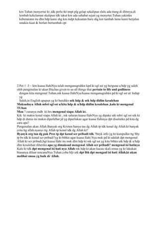 krn Tuhan menyertai kt ,tdk perlu tkt tmpt plg gelap sekalipun slalu ada trang di dlmnya,di
 lembah kekelaman skalipun tdk takut krn ada sahabat sejati yg menyrtai.Tuhan yakinkn
 kebenarann itu dlm hdp kami shg km mdpt kekuatan baru shg km tambah lama kami berjalan
 smakin kuat & berlari bertambah cpt




2 Pet 1 :3 ~ krn kuasa IlahiNya telah menganugrahkn kpd kt sgl sst yg berguna u/hdp yg saleh
oleh pengenalan kt akan Dia,has given to us all things that pertain to life and godliness
  dengan kita mengenal Tuhan,mk kuasa IlahiNya/kuasa menganugrahkn pd kt sgl sst ut/ hidup
  yg
  Saleh,in English apapun yg kt butuhkn utk hdp & utk hdp didlm kesalehan
Maksudnya Allah mbri sgl sst u/kita hdp & u/hdp didlm kesalehan ,kalo kt mengenal
TUhan
Mau ? caranya mdh kt hrs mengenal siapa Allah kt.
Ktk kt makin kenal siapa Allah kt , mk saluran kuasa IlahiNya yg dipake utk mbri sgl sst utk kt
hdp di dunia ini makin diperlebar.jd yg diperlukan agar kuasa Ilahinya dpt disalurkn pd kita dg
cara apa?
Pengenalan akan Allah.Banyak org Kristen hanya tau dg Allah tp tdk kenal dg Allah.kt banyak
crita ttg allah.nyanyi ttg Allah tp kenal tdk dg Allah kt?
Byanyk org tau dg pak Pres tp dpt kenal scr pribadi tdk ?bnyk info yg kt kumpulkn ttg Sby
tp bs tdk kt kenal scr pribadi?yg kt bthkn agar kuasa Ilahi Nya msk pd kt adalah dpt mengenal
Allah kt scr pribadi,bgt kuasa Ilahi itu msk dlm hdp kt mk sgl sst yg kita bthkn utk hdp & u/hdp
dlm kesalehan diberikn.apa yg dimaksud mengenal Allah scr pribadi? mengenal isi hatinya
Kalo kt tdk dpt mengenal isi hati nya Allah mk hdp kt akan kacau skali.smua yg kt lakukan
biasanya diluar rencanaNya Tuhan.coba bljr utk dpt lbh dpt menganl isi hati Allah,kt akan
melihat smua yg baik dr Allah.
 