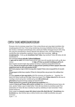Perasaan cinta itu memang sangat kuat. Cinta sering laksana api yang dapat membakar dan
menghanguskan diri kita. Cinta sering mendorong seseorang melakukan hal-hal yang sulit
dan muskyil, melampaui pertimbangan akal, nekad atau bahkan dianggap konyol oleh orang
lain yang tak merasakannya. Karena dipenuhi dan dikuasai cinta, seseorang kadang rela
memberikan dan melepaskan segalanya, hanya untuk demi seseorang. cinta yg
menghanguskn ~Cinta yg dpt membakar hati Tuhan shg membuat Tuhan tdk tahan utk tdk
memberkati kt
dlm kehidupan kt scr roh ada 2 aliran kehidupan :
1. hpd u/dri kt sndri :ht kt akan berpst pd diri sndri ,kan mb masalah demi mslh yg tdk akan
trslesai                              2. hdp u/TUhan yg membri kehidupan pd kt,tdk
akan tergoda /terselewengkn akan apapun krn htmya senantiasa perpaut&melekat pd
TUhan ,kalo ht kt berpaut pd Tuhan, kt dpt berkata”pokoknyaTuhan apapun akan aku
singkirkan kalo itu tdk menyukakan htMU”
Kalo kamu pegang sst jgn terlalu kencang,sbab sringkali Tuhan akan mengambil itu dr mu,kalo
kamu
Menggenggam terlalu kuat, terpaksa TUhan hrs buka jari2mu satu persatu & itu sakitnya luar
biasa
Jd cukup pegang sst jgn smp jatuh,tp ktk Dia memimta srh lepaskan ya . .lepaskan !itu
bukti ht kt hanya tertuju pd Dia.Mgp Tuhan koq begitu? Krn Tuhan cinta kt,Dia tdk mau kt
membagi cinta kt pd yg lain /melekat pd yg lain.tdk melekat pd
pekerjaan,pelayanan,keluarga apalagi pd materi& harta
Tuhan mencari ht yg murni yg tdk penuh dg manipulasi mis: , ,
Apakah Cinta kt pd Tuhan sdh teruji & terbukti?atau kt beribadah/pelayanan hanya utk
mem peralat Tuhan sj spy kt mdpt berkat :Tuhn tdk mau berkat itu membuat anak2 Nya
jatuh;berkat dr Tuhan tdk akan membuat kt jatuh tp sebaliknya kt dpt memuliakn Tuhan
melalui berkat itu
Setan sangat tau manusia sangat tdk tahan/rentan bila diuji dlm hal? ;Kemiskinan dan
kesehatan.org akan berbuat apa sj u/tdk jd miskin atau u/mdpt kesembuhan atau ganti
nyawanya
Ayub 1 : 1-3
 