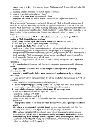 1. Ayub ~ org yg terkaya dr semua org timur ( 7000 rb domba,3 rb unta,500 psg lembu,500
    keledai)
2. seorg yg saleh,kt Ibraninya scr harfiah berarti ‘sempurna’
3. sorg yg jujur ,kt ibraninya berarti ‘ lurus’
4. sorg yg takut akan Allah (menghormati Allah )
5. menjauhi kejahatan scr harfiah berarti ‘memadamkan ‘(srg kt menyalakn bkn
    memadamkn)
Betapa bangganya Tuhan akan Ayub (ayub 1 ;8) ,sampai2 Allah berkata tdk ada sorg pun di
bumi spt dia,bgAllah Ayub sorg yg istimewa,org yg dpt mengambil ht Allah,tdk heran dlm
hdpnya Allah memberkati dia scr luar biasa,shg mjd org yg terkaya di jamannya.kalo kt bs mjd
pribadi yg sangat istimewa di ht Allah = Ayub ,mk berkat yg sama Allah akan brikan kpd kt scr
berkelimphan,fasiitas,pengabulan doa dll smua mjd mknnan kt sehari2,ekonomi ,kel ,jas
diberkati
,nama Tuhan dipermuliakanAllah tau tdk sebatas mana cintanya Ayub pd Alllah ?
makanya Allah ijinkn iblis u/mengujinya
  mgp Ayub yg saleh & jujur bisa ditimpa malapetaka sedemikian berat ?
  1. iblis cari gara2 kmd Tuhan mengijinkn semua terjd ,
  2. ada celah yg dibuka Ayub , Ayub 1 : 4-5
    anak 2 nya yg lelaki biasa mengadakan pesta di rmh mrk masing2,stiap kali pesta selesai
    ,ayub memamgggil mrk & menguduskn mrk,bsk pd Ayub akan bagu pagi2
    mempersembahkn korban bakaran sbnyk jml mrk ,mungkin anak2 ku terlah berbuat dosa &
    telah mengukuti Allah.namanya pesta minum anggur bs terjd salah satu /bbrp anak2nya
    telah mengatakn /berbuat sst yg slh/tdk patut
    Ayub 1 :13-19 pd suatu hr ktk sdg mkn2 di rmh si sulung .malapetaka terjd ..Ayub blm
smpt mem-
    Persemb korban .iblis sangat licik krn target malapetaka yg pertama adalah binatang, yg
biasa
    mjd korban bakaran.bila iblis tdk bs menjatuhkn ssorg,ia akan pakai org2
dekatnya ,mis iblis
    mengincar anak2 hamba Tuhan yaitu u/menjatuhkn pel ortunya shg pel jd gagal
Bnyk anak
    Tuhan di mnt bertobat mengagap remeh ,kt tdk tau kpn Tuhan dtg memanggil kt.Ayub tdk
mendidik
    Anak2Nya/selalu memanjakan shg membuat malapetaka
  3. Tuhan mengambil pagar keliling Ayub (Ay 1 : !0) mgp bnyk anak Tuhan mengalami
      musibah,krn pagar keliling kt diambil Tuhan dg maksud u/menguji kt
  4. menguji cinta/imannya Ayub,membuat Ayub lhh murni spt emas
    -diuji lewat ekonomi/haratanya ~ Ayub Ay 1 ;14-117
    -diuji lewat anaknya Ayb 1 :18
    -diuji lewat kesehatannya Ayb 2 :8
    -diuju lwt org terdekat Ayb 2 ::9,Engkau berbicara spt perempuan gila,sebetulnya salah
    terjemahan
    Thou speakest as one of the foolish women .foolish =bodoh,ada yg mengatakan bodoh
    disini
    Berati tdk bs membedakab yg baik& buruk.mgp istrinya tdk diambil oleh iblis ?apa
    dilarang oleh Allah ? yg msh Ayub miliki :hidupnya,istrinya,sahabat2nya
    Iblis seakan2 berbaik ht tdk membunuh istri Ayub bersama anak2nya,krn iblis ingin
    mengunakan si istri sbg alat yg ampuh u/mencobai/menyerang Ayub.ini jelas sangat
    menyakitkn bg Ayub bhknnya mendukung malah menyuruh mengutuki Tuhan,istri
    Ayub dipake ibilis sbg cambuk yg bgs u/menjatuhkn Ayub dibanding dg cara lain
     -diuji lwt sahabatnya Ayb 6 ; Ayb 8 :6 ,13
 