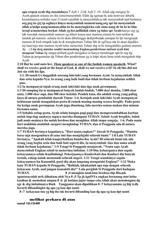 apa respon ayub thp masalahnya ? Ayb 1 ;21& Ayb 2 :10. Allah sdg menguji ht
   Ayub,apakah selama ini dia cinta/menyenbah Allah dg sgenap ht,/ada motivasi dibalik
   kesalehannya.terbukti ayat 21,kmd sujudlah ia menyembah,ia tdk menyembah kpd hartanya
   org prg ke grj tp ssghnya htnya menyembah mamon/uang,org spt ini menyembah
   allah u/mdpt uang/mamon,sblm kt bs menyingkirkn roh cinta uang dr ht kt kt blm
   teruji u/menerima berkat Allah yg bsr,milikilah cinta yg tulus spt Ayub.hanya org yg
   tdk tuncduk menyembah mamon yg diberi kuasa atas mamon,selama kt msh terikat &
   tunduk pd mamon selama itu kt akan dibelenggu &diperbudak.samapai kt fpt menginjak
   mamon di bwh telapak kaki kt & menghormati Tuhan lbh dr sgl2nya mk kt akan dijadikn
   mj tuan/raja atas mamon.Ayub tulus mencintai Tuhan shg ia bs mengalahkn godaan mamon
   Ay ; 2 ttp skrg mataku sendiri memandang Engkau,penderitaan mebuat ayub kini
   mengenal Tuhan dg sangat pribadi,ayub mengakui ia hanya mendengar apa kt org ttg
    Tuhan,tp pergumulan dg Tuhan dlm penderitaan yg ia hdpi skian lama telah mengubah hdp
    Ayub
2:10 But he said unto her, Thou speakest as one of the foolish women speaketh. What?
shall we receive good at the hand of God, & shall we not receive evil? In all this did not
Job sin with his lips.
  1:1. Di tanah Us tinggallah seorang laki-laki yang bernama Ayub. Ia menyembah Allah
  dan setia kepada-Nya. Ia orang yang baik budi dan tidak berbuat kejahatan sedikit
  pun.
1:2 Ia mempunyai tujuh orang anak laki-laki dan tiga anak perempuan.
1:3 Di samping itu ia mempunyai banyak budak-budak, 7.000 ekor domba, 3.000 ekor
unta, 1.000 ekor sapi, dan 500 ekor keledai. Pendek kata, dia adalah orang yang paling
kaya di antara penduduk daerah Timur. 1:4. Ketujuh anak laki-laki Ayub mempunyai
kebiasaan untuk mengadakan pesta di rumah masing-masing secara bergilir. Pada pesta
itu ketiga anak perempuan Ayub juga diundang, lalu mereka semua makan dan minum
bersama-sama.
1:5 Sehabis setiap pesta, Ayub selalu bangun pagi-pagi dan mempersembahkan kurban
untuk tiap-tiap anaknya supaya mereka diampuni TUHAN. Sebab Ayub berpikir, boleh
jadi anak-anaknya itu sudah berdosa dan menghina Allah tanpa sengaja. 1:6. Pada suatu
hari makhluk-makhluk surgawi menghadap TUHAN, dan si Penggoda ada di antara
mereka juga.
1:7 TUHAN bertanya kepadanya, "Dari mana engkau?" Jawab Si Penggoda, "Hamba
baru saja mengembara di sana sini dan menjelajahi seluruh bumi." 1:8 Lalu TUHAN
bertanya, "Apakah telah kauperhatikan hamba-Ku Ayub? Di seluruh bumi tak ada
orang yang begitu setia dan baik hati seperti dia. Ia menyembah Aku dan sama sekali
tidak berbuat kejahatan." 1:9 Tetapi Si Penggoda menjawab, "Tentu saja Ayub
menyembah Engkau sebab ia menerima imbalan. 1:10 Dia, keluarganya dan segala
kekayaannya selalu Kaulindungi. Pekerjaannya Kauberkati dan Kauberi dia banyak
ternak, cukup untuk memenuhi seluruh negeri. 1:11 Tetapi seandainya segala
kekayaannya itu Kauambil, pasti dia akan langsung mengutuki Engkau!" 1:12 Maka
kata TUHAN kepada Si Penggoda, "Baiklah, lakukanlah apa saja dengan seluruh
kekayaan Ayub, asal jangan kausakiti dia!" Lalu pergilah Si Penggoda dari hadapan
TUHAN.                             8 ;4 mungkin anak2mu berdosa thp Dia,mk
spantasnyalah mrk dihukum oleh Nya 8 ;5 Tp jk kpdNYa engkau bernaung mnt belas
kasihan & memohon ampun 8 :6 jk hatimu jujur tanpa cela,Allah akan menolongmu dg
sgr & sbg imbalannya Rmh Tanggamu akan dipulihkan 8 :7 kekayaanmu yg hlg tydk
berarti dibandingkn dg apa yg kau dpt nanti
  8 :7 kekayaan mu yg hlg itu tak berarti dibanding kan dg apa yg kau dpt nanti

        melihat perkara di atas
natal 12-12-09
 