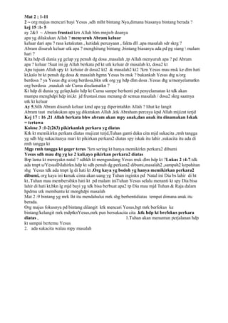 Mat 2 ; 1-11
2 ~ org majus mencari bayi Yesus ,sdh mlht bintang Nya,dimana biasanya bintang berada ?
kej 15 :1- 5
ay 2&3 ~ Abram frustasi krn Allah blm mnjwb doanya
apa yg dilakukan Allah ? menyuruh Abram keluar
keluar dari apa ? rasa ketakutan , ketidak percayaan , fakta dll .apa masalah sdr skrg ?
Abram disuruh keluar utk apa ? menghitung bintang ,bintang biasanya ada pd pg siang  malam
hari ?
Kita hdp di dunia yg gelap yg penuh dg dosa ,masalah ,tp Allah menyuruh apa ? pd Abram
apa ? keluar !Saat ini jg Allah berkata pd kt utk keluar dr masalah kt, dosa2 kt
Apa tujuan Allah spy kt keluiar dr dosa2 kt2 & masalah2 kt2 ?krn Yesus mau msk ke dlm hati
kt,kalo ht kt penuh dg dosa & masalah bgmn Yesus bs msk ? bukankah Yesus dtg u/org
berdosa ? ya Yesus dtg u/org berdosa,bkn utk org yg hdp dlm dosa .Yesus dtg u/menyelamatkn
org berdosa ,maukah sdr Cuma diselamatkn ?
Kt hdp di dunia yg gelap,kalo hdp kt Cuma sampe berhenti pd penyelamatan kt tdk akan
mampu menghdpi hdp ini,kt jd frustasi.mau menang dr semua masalah / dosa2 skrg saatnya
utk kt keluar
Ay 5,Stlh Abram disuruh keluar kmd apa yg diperintahkn Allah ? lihat ke langit
Abram taat melakukan apa yg dikatakan Allah ,ktk Abraham percaya kpd Allah mijizat terjd
Kej 17 : 16 ,21 Allah berkata bhw abram akan mpy anak,dan anak itu dinamakan Iskak
= tertawa
Kolose 3 :1-2(263) pikirkanlah perkara yg diatas
Ktk kt memikirkn perkara diatas mujizat terjd,Tuhan ganti duka cita mjd sukacita ,rmh tangga
yg sdh hlg sukacitanya mari kt pikirkan perkara2 diatas spy iskak itu lahir ,sukacita itu ada di
rmh tangga kt
Mgp rmh tangga kt geger terus ?krn sering kt hanya memikirkn perkara2 dibumi
Yesus sdh mau dtg yg ke 2 kali,ayo pikirkan perkara2 diatas
Brp lama kt merayakn natal ? sdhkh kt mengundang Yesus msk dlm hdp kt ?Lukas 2 :4-7.tdk
ada tmpt u/YesusDilahirkn.hdp kt sdh penuh dg perkara2 dibumi,masalah2 ,sampah2 kepahitan
shg Yesus tdk ada tmpt lg di hati kt .Org kaya yg bodoh yg hanya memikirkan perkara2
dibumi, org kaya ini tamak cinta akan uang yg Tuhan inginkn pd Natal ini Dia bs lahir di ht
kt..Tuhan mau membersihkn hati kt pd malam iniTuhan Yesus selalu menanti kt spy Dia bisa
lahir di hati kt,bkn lg mjd bayi yg tdk bisa berbuat apa2 tp Dia mau mjd Tuhan & Raja dalam
hpdmu utk membantu kt menghdpi masalah
Mat 2 :9 bintang yg mrk lht itu mendahului mrk shg berhentidiatas tempat dimana anak itu
berada.
Org majus fokusnya pd bintang dilangit ktk mencari Yesus,bgt mrk berfokus ke
bintang/kelangit mrk mdptknYesus,mrk pun bersukacita cita .ktk hdp kt brefokus perkara
diatas ,                                                 1.Tuhan akan menuntun perjalanan hdp
kt sampai bertemu Yesus
2. ada sukacita walau mpy masalah
 