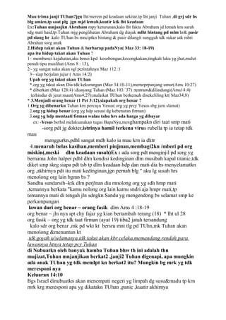 Mau trima janji TUhan?jgn lht/merem pd keadaan sekitar,tp lht janji Tuhan ,di grj sdr bs
blg amien,tp saat plg jgn mjd lemah,kuatir ktk lht keadaan
Ex:Tuhan mnjanjkn Abraham mpy keturunan,kalo lht fakta Abraham jd lemah krn sarah
sdg mati haid,tp Tuhan mjg penglihatan Abraham dg diajak mlht bintang pd mlm hr& pasir
pd siang hr .kalo TUhan bs mnciptkn bintang & pasir dilangit sungguh tdk sukar utk mbri
Abrahan sorg anak
2.Hidup takut akan Tuhan & berharap padaNya( Maz 33: 18-19)
apa itu hidup takut akan Tuhan ?
1~ membenci kejahatan,aku benci kpd kesobongan,kecongkakan,tingkah laku yg jhat,mulut
penuh tipu muslihat (Ams 8 : 13),
2~ yg sangat suka akan sgl perintahnya Maz 112 :1
 3~ siap berjalan jujur ( Ams 14:2)
 Upah org yg takut akan TUhan
 *.org yg takut akan Dia tdk kekurangan (Maz 34:10-11),memeprpanjang umur(Ams 10:27)
 * diberkati (Maz 128:4) :disayang Tuhan (Maz 103:`37) :tentram&dilindungi(Ams14:4)
  terhindar dr jerat maut(Ams4;27);malaikat TUhan berkemah disekeliling kt( Maz34;8)
* 3.Menjadi orang benar (1 Pet 3:12),siapakah org benar ?
1.Org yg dibenarkn Tuhan krn percaya Yesus( org yg prcy Yesus sbg juru slamat)
 2.org yg hidup benar (org yg hdp sesuai dg kebenaran firman)
 3.org yg hdp mentaati firman walau tahu hrs ada harga yg dibayar
    ex: -Yesus berhsl melaksanakan tugas BapaNya,menghampakn diri taat smp mati
       -sorg pdt jg dokter,istrinya hamil terkena virus rubella tp ia tetap tdk
mau
         menggurkn,pdhl sangat mdh kalo ia mau krn ia dktr
  4.menaruh belas kasihan,memberi pinjman,membagi2kn /mberi pd org
miskin(,meski dlm keadaan susah)Ex : ada sorg pdt menginjil pd sorg yg
bernama John halper pdhl dlm kondisi kedinginan dlm musibah kapal titanic,tdk
diket smp skrg siapa pdt tsb tp dlm keadaan hdp dan mati dia bs menyelamatkn
org ,akhirnya pdt itu mati kedinginan,jgn pernah blg " aku lg susah hrs
menolong org lain bgmn bs ?
Sandhu sundarsih~ktk dlm perjlnan dia mnolong org yg sdh hmp mati
,temannya berkata "kamu nolong org lain kamu sndri aja hmpr mati,tp
temannya mati di tengah jln sdngkn Sandu yg mengendong bs selamat smp ke
perkampungan
 lawan dari org benar ~ orang fasik dlm Ams 4 :18-19
org benar ~ jln nya spt chy fajar yg kian bertambah terang (18) * lht ul 28
org fasik ~ org yg tdk taat firman (ayat 19) tiba2 jatuh tersandung
  kalo sdr org benar ,mk pd wkt kt bersru mnt tlg pd TUhn,mk Tuhan akan
menolong &menuntun kt
.tdk goyah u/selamanya,tdk takut akan kbr celaka,memandang rendah para
lawannya htnya tetap pcy Tuhan
di Nubuatkn oleh banyak hamba Tuhan bhw th ini adalah thn
mujizat,Tuhan mnjanjikan berkat2 ,janji2 Tuhan digenapi, apa mungkin
ada anak TUhan yg tdk mendpt kn berkat2 itu? Mungkin bg mrk yg tdk
meresponi nya
Keluaran 14:10
Bgs Israel dinubuatkn akan menempati negeri yg limpah dg susu&madu tp krn
mrk krg meresponi apa yg dikatakn TUhan ,panic ,kuatir akhirnya
 