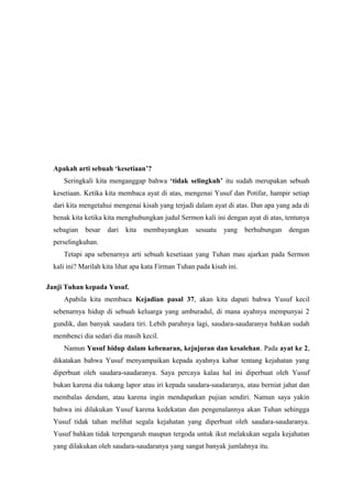 Apakah arti sebuah ‘kesetiaan’?
     Seringkali kita menganggap bahwa ‘tidak selingkuh’ itu sudah merupakan sebuah
  kesetiaan. Ketika kita membaca ayat di atas, mengenai Yusuf dan Potifar, hampir setiap
  dari kita mengetahui mengenai kisah yang terjadi dalam ayat di atas. Dan apa yang ada di
  benak kita ketika kita menghubungkan judul Sermon kali ini dengan ayat di atas, tentunya
  sebagian   besar   dari   kita   membayangkan     sesuatu   yang     berhubungan   dengan
  perselingkuhan.
     Tetapi apa sebenarnya arti sebuah kesetiaan yang Tuhan mau ajarkan pada Sermon
  kali ini? Marilah kita lihat apa kata Firman Tuhan pada kisah ini.

Janji Tuhan kepada Yusuf.
     Apabila kita membaca Kejadian pasal 37, akan kita dapati bahwa Yusuf kecil
  sebenarnya hidup di sebuah keluarga yang amburadul, di mana ayahnya mempunyai 2
  gundik, dan banyak saudara tiri. Lebih parahnya lagi, saudara-saudaranya bahkan sudah
  membenci dia sedari dia masih kecil.
     Namun Yusuf hidup dalam kebenaran, kejujuran dan kesalehan. Pada ayat ke 2,
  dikatakan bahwa Yusuf menyampaikan kepada ayahnya kabar tentang kejahatan yang
  diperbuat oleh saudara-saudaranya. Saya percaya kalau hal ini diperbuat oleh Yusuf
  bukan karena dia tukang lapor atau iri kepada saudara-saudaranya, atau berniat jahat dan
  membalas dendam, atau karena ingin mendapatkan pujian sendiri. Namun saya yakin
  bahwa ini dilakukan Yusuf karena kedekatan dan pengenalannya akan Tuhan sehingga
  Yusuf tidak tahan melihat segala kejahatan yang diperbuat oleh saudara-saudaranya.
  Yusuf bahkan tidak terpengaruh maupun tergoda untuk ikut melakukan segala kejahatan
  yang dilakukan oleh saudara-saudaranya yang sangat banyak jumlahnya itu.
 
