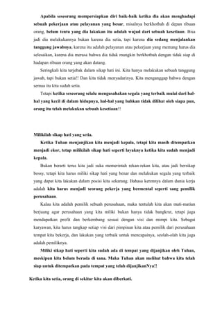 Apabila seseorang mempersiapkan diri baik-baik ketika dia akan menghadapi
  sebuah pekerjaan atau pelayanan yang besar, misalnya berkhotbah di depan ribuan
  orang, belum tentu yang dia lakukan itu adalah wujud dari sebuah kesetiaan. Bisa
  jadi dia melakukannya bukan karena dia setia, tapi karena dia sedang menjalankan
  tanggung jawabnya, karena itu adalah pelayanan atau pekerjaan yang memang harus dia
  selesaikan, karena dia merasa bahwa dia tidak mungkin berkhotbah dengan tidak siap di
  hadapan ribuan orang yang akan datang.
      Seringkali kita terjebak dalam sikap hati ini. Kita hanya melakukan sebuah tanggung
  jawab, tapi bukan setia!! Dan kita tidak menyadarinya. Kita menganggap bahwa dengan
  semua itu kita sudah setia.
      Tetapi ketika seseorang selalu mengusahakan segala yang terbaik mulai dari hal-
  hal yang kecil di dalam hidupnya, hal-hal yang bahkan tidak dilihat oleh siapa pun,
  orang itu telah melakukan sebuah kesetiaan!!




  Milikilah sikap hati yang setia.
      Ketika Tuhan menjanjikan kita menjadi kepala, tetapi kita masih ditempatkan
  menjadi ekor, tetap milikilah sikap hati seperti layaknya ketika kita sudah menjadi
  kepala.
      Bukan berarti terus kita jadi suka memerintah rekan-rekan kita, atau jadi bersikap
  bossy, tetapi kita harus miliki sikap hati yang benar dan melakukan segala yang terbaik
  yang dapat kita lakukan dalam posisi kita sekarang. Bahasa kerennya dalam dunia kerja
  adalah kita harus menjadi seorang pekerja yang bermental seperti sang pemilik
  perusahaan.
      Kalau kita adalah pemilik sebuah perusahaan, maka tentulah kita akan mati-matian
  berjuang agar perusahaan yang kita miliki bukan hanya tidak bangkrut, tetapi juga
  mendapatkan profit dan berkembang sesuai dengan visi dan mimpi kita. Sebagai
  karyawan, kita harus tangkap setiap visi dari pimpinan kita atau pemilik dari perusahaan
  tempat kita bekerja, dan lakukan yang terbaik untuk mencapainya, seolah-olah kita juga
  adalah pemiliknya.
      Miliki sikap hati seperti kita sudah ada di tempat yang dijanjikan oleh Tuhan,
  meskipun kita belum berada di sana. Maka Tuhan akan melihat bahwa kita telah
  siap untuk ditempatkan pada tempat yang telah dijanjikanNya!!

Ketika kita setia, orang di sekitar kita akan diberkati.
 