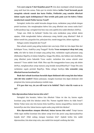 Pada ayat yang ke 5 dari Kejadian pasal 39, kita akan mendapati sebuah kenyataan
  yang aneh buat kita semua. Pada ayat itu tertulis bahwa ketika Yusuf bersusah payah
  mengelola seluruh rumah dan harta Potifar, Potifarlah yang semakin diberkati
  dalam segala aspek kehidupannya!! Dan tertulis pula pada ayat itu bahwa Tuhan
  memberkati rumah Potifar karena Yusuf!!
     Seringkali, ketika kita sudah berusaha dengan keras, melakukan yang terbaik dengan
  penuh kesetiaan, kita mengharapkan bahwa kita yang diberkati atas semua usaha kita!!
  Lebih parahnya lagi, seringkali kita baru mau setia apabila kita sudah diberkati olehNya.
     Tetapi cara Allah itu berbeda!! Ketika kita setia melakukan yang terbaik dalam
  apapun, Allah menghendaki bahwa seharusnya orang lainlah yang diberkati!! Baik di
  dalam rumah kita, pergaulan kita, pekerjaan kita, rumah tangga kita, dalam segalanya.
     Sebagai contoh, belajarlah dari Yusuf!
     Dan sebuah contoh yang paling konkret dari cara kerja Allah ini, kita dapat lihat dari
  kehidupan Yesus, AnakNya yang Tunggal!! Ketika Yesus mempunyai sikap hati yang
  setia, rela lahir ke dunia di tempat yang paling hina, melakukan segala pelayanan yang
  dibebankan BapaNya di dalam hidupNya, hingga Dia dihina, dan bahkan mati disalibkan,
  yang diberkati justru bukanlah Yesus sendiri, melainkan kita semua seluruh umat
  manusia!! Yesus adalah Anak Allah. Bisa saja Dia menggunakan kuasa yang ada dalam
  diriNya, menghancurkan setiap manusia yang hendak menyalibkanNya!! Tetapi Dia setia
  melakukan segala perintah BapaNya. Maka sebagai hasilnya kita semualah yang
  diberkati karena kesetiaanNya.
     Buah dari sebuah kesetiaan haruslah dapat dinikmati oleh orang lain dan bukan
  oleh diri kita sendiri!! Dalam pekerjaan, mungkin kesetiaan kita dapat dinikmati oleh
  pimpinan kita, karena perusahaannya tambah maju.
     If it goes that way, do you still want to be faithful? That’s what He wants us to
  do!!

Kita dipromosikan bukan karena kita setia!!
     Seringkali kita bersaksi, bahwa kita diberkati Tuhan ini dan itu, karena segala
  kesetiaan yang telah kita lakukan untuk Dia. Namun ingatlah bahwa itu tidak benar!!
  Berkat Tuhan turun atas kita karena belas kasihNya, karena anugerahNya, karena kasih
  karuniaNya atas kita, bukan karena segala usaha yang telah kita lakukan!
     Kita dipromosikan ataupun diberkati, bukan karena kita setia!! Tetapi karena
  Allah ingin melihat kesetiaan kita dalam setiap level dan posisi yang dipercayakanNya
  kepada kita!! Allah sedang menguji kesetiaan kita!! Apakah ketika kita sudah
  dipromosikan, kita akan tetap setia, atau malah kita menjadi sombong dan lalai.
 