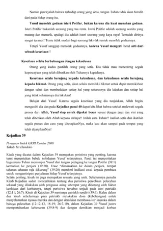 Namun percayalah bahwa terhadap orang yang setia, tangan Tuhan tidak akan beralih
             dari pada hidup orang itu.
                Yusuf menolak godaan isteri Potifar, bukan karena dia kuat menahan godaan.
             Isteri Potifar bukanlah seorang yang tua renta. Isteri Potifar adalah seorang wanita yang
             matang dan menarik, apalagi dia adalah isteri seorang yang kaya raya! Tentulah dirinya
             sangat terawat! Tentu tidak mudah bagi seorang laki-laki untuk menolak godaannya.
                Tetapi Yusuf sanggup menolak godaannya, karena Yusuf mengerti betul arti dari
             sebuah kesetiaan!!

          Kesetiaan selalu berhubungan dengan kekudusan
                Orang yang kudus pastilah orang yang setia. Dia tidak mau mencoreng segala
             kepercayaan yang telah diberikan oleh Tuhannya kepadanya.
                Kesetiaan selalu berujung kepada kekudusan, dan kekudusan selalu berujung
             kepada hikmat. Orang yang setia, akan selalu memiliki hikmat untuk dapat memikirkan
             dengan sehat dan membedakan setiap hal yang seharusnya dia lakukan dan setiap hal
             yang tidak seharusnya dia lakukan!
                Belajar dari Yusuf. Karena segala kesetiaan yang dia tunjukkan, Allah begitu
             mengasihi dia dan pada Kejadian pasal 40 dapat kita lihat bahwa setelah melewati segala
             proses dari Allah, Yusuf siap untuk dipakai besar sesuai dengan janji dan visi yang
             telah diberikan oleh Allah kepada dirinya!! Inilah cara Tuhan!! Jadilah setia dan ikutilah
             segala proses dan cara yang ditetapkanNya, maka kau akan sampai pada tempat yang
             telah dijanjikanNya!
Kejadian 39

Perayaan Imlek GKRI Exodus 2008
Yakub Tri Handoko

Kisah yang dicatat dalam Kejadian 39 merupakan peristiwa yang penting, karena
turut menentukan babak kehidupan Yusuf selanjutnya. Pasal ini menceritakan
bagaimana Tuhan memimpin Yusuf dari tangan pedagang ke tangan Potifar (39:1)
kemudian ke penjara (39:20). Frase “dimasukkan ke dalam penjara, tempat
tahanan-tahanan raja dikurung” (39:20) memberi indikasi awal kepada pembaca
untuk mengantisipasi perjalanan hidup Yusuf selanjutnya.
Selain penting, kisah ini juga merupakan sesuatu yang unik. Sebelumnya penulis
Kitab Kejadian sudah menceritakan tentang dua peristiwa percobaan pelecehan
seksual yang dilakukan oleh penguasa asing setempat yang didorong oleh faktor
keelokan dari korbannya, tetapi peristiwa tersebut terjadi pada istri patriakh
(12:11; 26:7). Kisah di Kejadian 39 menimpa patriakh sendiri (39:6). Kalau dalam
dua kisah sebelumnya para patriakh melakukan dosa (kebohongan) untuk
menyelamatkan nyawa mereka dan dengan demikian membawa istri mereka dalam
bahaya pelecehan (12:12-13, 18-19; 26:7-10), dalam Kejadian 39 Yusuf justru
mempertahankan kebenaran (39:8-9) dan dengan demikian menjadi korban
 