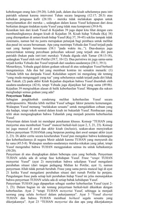 kebohongan orang lain (39:20). Lebih jauh, dalam dua kisah sebelumnya para istri
patriakh selamat karena intervensi Tuhan secara langsung (12:17; 20:3) atau
kebaikan penguasa kafir (26:10) – mereka tidak melakukan apapun untuk
menyelamatkan diri mereka -, sedangkan dalam kasus Yusuf kelepasan dari dosa
berkaitan dengan tindakan nyata Yusuf yang tidak mau kompromi (39:8-9).
Keunikan lain dari kisah Yusuf di Kejadian 39 juga dapat kita lihat dengan cara
membandingkannya dengan kisah di Kejadian 38. Kisah hidup Yehuda (Kej 38)
yang ditempatkan di antara kisah hidup Yusuf (Kej 37, 39-45) sekilas tampak tidak
sistematis, namun hal itu justru merupakan petunjuk bagi pembaca untuk melihat
dua pasal ini secara bersamaan. Apa yang menimpa Yehuda dan Yusuf terjadi pada
saat yang hampir bersamaan (38:1 “pada waktu itu...”). Dua-duanya juga
menceritakan tentang percobaan pelecehan seksual yang terjadi atas diri para
patriakh (bukan pada istri-istri mereka): Yehuda digoda oleh Tamar (38:13-18),
sedangkan Yusuf oleh istri Potifar (39:7, 10-12). Dua peristiwa ini juga sama-sama
terjadi ketika Yehuda dan Yusuf terpisah dari saudara-saudaranya (38:1; 39:1).
Menariknya, Yehuda gagal dalam godaan seksual di atas sedangkan Yusuf berhasil
mengatasinya. Ada dua hal yang membuat kontras ini semakin menarik: (1)
Yehuda lebih tua daripada Yusuf. Kekalahan seperti ini mengulang ide tentang
“yang muda mengungguli yang tua” yang sebelumnya sudah terjadi pada diri Ishak
dan Yakub; (2) pada akhir Kitab Kejadian diajarkan bahwa Yusuf disembah oleh
saudara-saudaranya (42:6), tetapi Yehuda juga dijanjikan hal yang sama (49:8b).
Kejadian 39 mengisahkan alasan di balik keberhasilan Yusuf. Mengapa dia sukses
menghadapi semua godaan yang ada?
Penyertaan Tuhan
Sebagian pengkhotbah cenderung melihat keberhasilan Yusuf secara
anthroposentris. Mereka lebih melihat Yusuf sebagai faktor penentu kemenangan.
Walaupun Yusuf memang “melakukan sesuatu” untuk mengalahkan cobaan yang
dia hadapi, tetapi tokoh sentral dalam kisah ini bukanlah Yusuf. Pembacaan yang
teliti akan mengungkapkan bahwa Tuhanlah yang menjadi penentu keberhasilan
Yusuf.
Penyertaan dalam kisah ini mendapat penekanan khusus. Konsep “TUHAN yang
menyertai atau memberkati Yusuf” muncul berkali-kali (ayat 2, 3, 21, 23). Konsep
ini juga muncul di awal dan akhir kisah (inclusio), seakan-akan menyiratkan
bahwa penyertaan TUHANlah yang berperan penting dari awal sampai akhir (ayat
2, 23). Di akhir cerita secara keseluruhan Yusuf pun mengakui bahwa kedatangan
dan keberhasilannya di negara Mesir adalah karena TUHAN yang menyuruh dia
ke sana (45:5-8). Walaupun saudara-saudaranya mereka-rekakan yang jahat, tetapi
Yusuf mengetahui bahwa TUHAN menggunakan semua itu untuk kebaikannya
(50:20).
Penyertaan di atas diungkapkan dalam beberapa cara yang berbeda. Penyertaan
TUHAN selalu ada di setiap fase kehidupan Yusuf. Frase “tetapi TUHAN
menyertai Yusuf” (ayat 2) menyiratkan bahwa sekalipun Yusuf mengalami
perubahan situasi (dari tangan pedagang Midian ke Potifar, ayat 1), namun
penyertaan Allah tidak pernah berubah. Frase yang sama persis muncul lagi di ayat
21 ketika Yusuf mengalami perubahan situasi dari rumah Potifar ke penjara.
Pengulangan frase pada setiap kali perubahan hidup Yusuf ini jelas menunjukkan
bahwa penyertaan TUHAN selalu ada di setiap babak kehidupan Yusuf.
Penyertaan TUHAN juga dipaparkan sebagai sumber keberhasilan Yusuf (ayat 2-
3, 23). Dalam bagian ini ide tentang penyertaan berkali-kali dikaitkan dengan
keberhasilan. Ayat 2 “tetapi TUHAN menyertai Yusuf, sehingga ia menjadi
seorang yang selalu berhasil dalam pekerjaannya”. Ayat 3 “Yusuf disertai
TUHAN dan bahwa TUHAN membuat berhasil segala sesuatu yang
dikerjakannya”. Ayat 23 “TUHAN menyertai dia dan apa yang dikerjakannya
 