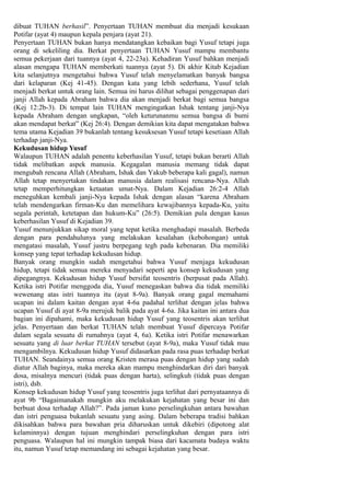 dibuat TUHAN berhasil”. Penyertaan TUHAN membuat dia menjadi kesukaan
Potifar (ayat 4) maupun kepala penjara (ayat 21).
Penyertaan TUHAN bukan hanya mendatangkan kebaikan bagi Yusuf tetapi juga
orang di sekeliling dia. Berkat penyertaan TUHAN Yusuf mampu membantu
semua pekerjaan dari tuannya (ayat 4, 22-23a). Kehadiran Yusuf bahkan menjadi
alasan mengapa TUHAN memberkati tuannya (ayat 5). Di akhir Kitab Kejadian
kita selanjutnya mengetahui bahwa Yusuf telah menyelamatkan banyak bangsa
dari kelaparan (Kej 41-45). Dengan kata yang lebih sederhana, Yusuf telah
menjadi berkat untuk orang lain. Semua ini harus dilihat sebagai penggenapan dari
janji Allah kepada Abraham bahwa dia akan menjadi berkat bagi semua bangsa
(Kej 12:2b-3). Di tempat lain TUHAN mengingatkan Ishak tentang janji-Nya
kepada Abraham dengan ungkapan, “oleh keturunanmu semua bangsa di bumi
akan mendapat berkat” (Kej 26:4). Dengan demikian kita dapat mengatakan bahwa
tema utama Kejadian 39 bukanlah tentang kesuksesan Yusuf tetapi kesetiaan Allah
terhadap janji-Nya.
Kekudusan hidup Yusuf
Walaupun TUHAN adalah penentu keberhasilan Yusuf, tetapi bukan berarti Allah
tidak melibatkan aspek manusia. Kegagalan manusia memang tidak dapat
mengubah rencana Allah (Abraham, Ishak dan Yakub beberapa kali gagal), namun
Allah tetap menyertakan tindakan manusia dalam realisasi rencana-Nya. Allah
tetap memperhitungkan ketaatan umat-Nya. Dalam Kejadian 26:2-4 Allah
meneguhkan kembali janji-Nya kepada Ishak dengan alasan “karena Abraham
telah mendengarkan firman-Ku dan memelihara kewajibannya kepada-Ku, yaitu
segala perintah, ketetapan dan hukum-Ku” (26:5). Demikian pula dengan kasus
keberhasilan Yusuf di Kejadian 39.
Yusuf menunjukkan sikap moral yang tepat ketika menghadapi masalah. Berbeda
dengan para pendahulunya yang melakukan kesalahan (kebohongan) untuk
mengatasi masalah, Yusuf justru berpegang tegh pada kebenaran. Dia memiliki
konsep yang tepat terhadap kekudusan hidup.
Banyak orang mungkin sudah mengetahui bahwa Yusuf menjaga kekudusan
hidup, tetapi tidak semua mereka menyadari seperti apa konsep kekudusan yang
dipegangnya. Kekudusan hidup Yusuf bersifat teosentris (berpusat pada Allah).
Ketika istri Potifar menggoda dia, Yusuf menegaskan bahwa dia tidak memiliki
wewenang atas istri tuannya itu (ayat 8-9a). Banyak orang gagal memahami
ucapan ini dalam kaitan dengan ayat 4-6a padahal terlihat dengan jelas bahwa
ucapan Yusuf di ayat 8-9a merujuk balik pada ayat 4-6a. Jika kaitan ini antara dua
bagian ini dipahami, maka kekudusan hidup Yusuf yang teosentris akan terlihat
jelas. Penyertaan dan berkat TUHAN telah membuat Yusuf dipercaya Potifar
dalam segala sesuatu di rumahnya (ayat 4, 6a). Ketika istri Potifar menawarkan
sesuatu yang di luar berkat TUHAN tersebut (ayat 8-9a), maka Yusuf tidak mau
mengambilnya. Kekudusan hidup Yusuf didasarkan pada rasa puas terhadap berkat
TUHAN. Seandainya semua orang Kristen merasa puas dengan hidup yang sudah
diatur Allah baginya, maka mereka akan mampu menghindarkan diri dari banyak
dosa, misalnya mencuri (tidak puas dengan harta), selingkuh (tidak puas dengan
istri), dsb.
Konsep kekudusan hidup Yusuf yang teosentris juga terlihat dari pernyataannya di
ayat 9b “Bagaimanakah mungkin aku melakukan kejahatan yang besar ini dan
berbuat dosa terhadap Allah?”. Pada jaman kuno perselingkuhan antara bawahan
dan istri penguasa bukanlah sesuatu yang asing. Dalam beberapa tradisi bahkan
dikisahkan bahwa para bawahan pria diharuskan untuk dikebiri (dipotong alat
kelaminnya) dengan tujuan menghindari perselingkuhan dengan para istri
penguasa. Walaupun hal ini mungkin tampak biasa dari kacamata budaya waktu
itu, namun Yusuf tetap memandang ini sebagai kejahatan yang besar.
 