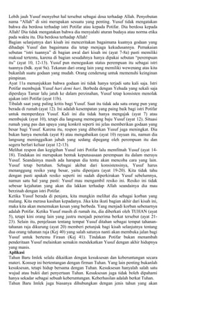 Lebih jauh Yusuf menyebut hal tersebut sebagai dosa terhadap Allah. Penyebutan
nama “Allah” di sini merupakan sesuatu yang penting. Yusuf tidak mengatakan
bahwa dia berdosa terhadap istri Potifar atau kepada Potifar. Dia berdosa kepada
Allah! Dia tidak mengatakan bahwa dia menyalahi aturan budaya atau norma etika
pada waktu itu. Dia berdosa terhadap Allah!
Bagian selanjutnya dari kisah ini menceritakan bagaimana kuatnya godaan yang
dihadapi Yusuf dan bagaimana dia tetap menjaga kekudusannya. Pemakaian
sebutan “istri tuannya” di bagian awal dari kisah ini (ayat 7-8a) pasti memiliki
maksud tertentu, karena di bagian sesudahnya hanya dipakai sebutan “perempuan
itu” (ayat 10, 12-13). Yusuf pun menegaskan status perempuan itu sebagai istri
tuannya (bdk. ayat 9a). Tekanan dari orang lain yang memiliki wewenang atas kita
bukanlah suatu godaan yang mudah. Orang cenderung untuk memenuhi keinginan
pimpinan.
Ayat 11a menunjukkan bahwa godaan ini tidak hanya terjadi satu kali saja. Istri
Potifar membujuk Yusuf hari demi hari. Berbeda dengan Yehuda yang sekali saja
diperdaya Tamar lalu jatuh ke dalam perzinahan, Yusuf tetap konsisten menolak
ajakan istri Potifar (ayat 11b).
Tibalah saat yang paling kritis bagi Yusuf. Saat itu tidak ada satu orang pun yang
berada di rumah (ayat 12). Ini adalah kesempatan yang paing baik bagi istri Potifar
untuk memperdaya Yusuf. Kali ini dia tidak hanya mengajak (ayat 7) atau
membujuk (ayat 10), tetapi dia langsung memegang baju Yusuf (ayat 12). Situasi
rumah yang pas dan upaya yang konkrit seperti ini jelas memberikan godaan yang
besar bagi Yusuf. Karena itu, respon yang diberikan Yusuf juga meningkat. Dia
bukan hanya menolak (ayat 8) atau mengabaikan (ayat 10) rayuan itu, namun dia
langsung meninggalkan jubah yang sedang dipegang oleh perempuan itu dan
segera berlari keluar (ayat 12-13).
Melihat respon dan kegigihan Yusuf istri Potifar lalu memfitnah Yusuf (ayat 14-
18). Tindakan ini merupakan bentuk keputusasaan perempuan itu dalam merayu
Yusuf. Seandainya masih ada harapan dia tentu akan mencoba cara yang lain.
Yusuf tetap bertahan. Sebagai akibat dari konsistensinya, Yusuf harus
menanggung resiko yang besar, yaitu dipenjara (ayat 19-20). Kita tidak tahu
dengan pasti apakah resiko seperti ini sudah diperkirakan Yusuf sebelumnya,
namun satu hal yang pasti: Yusuf mau mengambil resiko ini. Resiko ini tidak
sebesar kejahatan yang akan dia lakkan terhadap Allah seandainya dia mau
berzinah dengan istri Potifar.
Ketika Yusuf berada di penjara, kita mungkin melihat dia sebagai korban yang
malang. Kita merasa kasihan kepadanya. Jika kita ikuti bagian akhir dari kisah ini,
maka kita akan menemukan kesan yang berbeda. Yang menjadi korban sebenarnya
adalah Potifar. Ketika Yusuf masih di rumah itu, dia diberkati oleh TUHAN (ayat
5), tetapi kini orang lain yang justru menjadi penerima berkat tersebut (ayat 21-
23). Selain itu, penjelasan tentang tempat Yusuf ditahan sebagai tempat tahanan-
tahanan raja dikurung (ayat 20) memberi petunjuk bagi kisah selanjutnya tentang
dua orang tahanan raja (Kej 40) yang salah satunya nanti akan membuka jalan bagi
Yusuf untuk bertemu Firaun (Kej 41). Tindakan Potifar bukan menambah
penderitaan Yusuf melainkan semakin mendekatkan Yusuf dengan akhir hidupnya
yang manis.
Aplikasi
Tahun Baru Imlek selalu dikaitkan dengan kesuksesan dan keberuntungan secara
materi. Konsep ini bertentangan dengan firman Tuhan. Yang lain penting bukanlah
kesuksesan, tetapi hidup bersama dengan Tuhan. Kesuksesan hanyalah salah satu
wujud atau bukti dari penyertaan Tuhan. Kesuksesan juga tidak boleh dipahami
hanya sekadar sebagai sebuah keberuntungan. Keberhasilan adalah berkat Tuhan.
Tahun Baru Imlek juga biasanya dihubungkan dengan jenis tahun yang akan
 