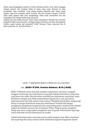 dilalui yang diungkapkan melalui ciri khas binatang tertentu. Jenis tahun dianggap
sebagai penentu dari keadaan hidup di tahun yang sama. Konsep ini jelas
merupakan suatu kesalahan. Yang paling penting bukanlah jenis tahun, tetapi
dengan siapa kita menjalani tahun tersebut. Jika kita bersama dengan TUHAN,
maka tahun apapun tidak akan menghalangi Allah untuk memberkati kita dan
menjadikan kita sebagai berkat bagi orang lain.
Apakah kita mau hidup bersama Tuhan dalam kekudusan? Maukah kita memiliki
perspektif hidup yang teosentris, sehingga dengan demikian kita akan dimampukan
melihat segala sesuatu dari perspektif Allah? Kiranya Tuhan menyertai kita di
tahun yang baru ini. Soli Deo Gloria. #




                         [SIZE="7"]MENJADI SERUPA DENGAN ALLAH[/SIZE]

                      oleh : [SIZE="5"]Pdt. Erastus Sabdono, M.Th.[/SIZE]

         [SIZE="4"]Setelah sekian lama kita menjadi orang Kristen, kita harus sungguh-
         sungguh menemukan jiwa kekristenan yang sejati, hakekat kekristenan yang benar
         yang harus kita miliki. Bila kita belum memiliki jiwa kekristenan yang benar, maka
         kita belum menjadi anak Allah yang berkenan kepada-Nya. Lalu apa artinya
         kekristenan kita bila tidak ada jiwa atau intinya? Masihkah kita berjalan mengarungi
         hidup ini dengan kekristenan tanpa jiwa kekristenan? Puaskah kita dengan
         pengalaman-pengalaman keagamaan kita yang kadang justru membuat kita menjadi
         angkuh di hadapan manusia dan di hadapan Tuhan. Pergi ke gereja, mengikuti
         liturgi atau misa, mengucapkan pengakuan iman di gereja, menyanyikan lagu-lagu
         rohani belumlah inti dari kekristenan itu sendiri.

         Adalah kebodohan kalau seseorang merasa sudah menjadi umat Allah yang benar
         dan layak bagi-Nya hanya karena sudah melakukan kegiatan keagamaan seperti
 