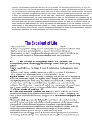 terakhir sang ayah meminta anaknya menghirup kopi. Ia tersenyum saat mencium aroma kopi yang harum. Dengan rendah hati ia bertanya "Apa artinya, bapa?"
  Sang ayah menjelaskan bahwa setiap benda telah merasakan penderitaan yang sama, yakni air yang mendidih, tetapi reaksi masing-masing berbeda. Wortel yang
  kuat, keras, dan tegar, ternyata setelah dimasak dalam air mendidih menjadi lembut dan lemah. Telur yang rapuh, hanya memiliki kulit luar tipis yang melindungi
  cairan di dalamnya. Namun setelah dimasak dalam air mendidih, cairan yang di dalam itu menjadi keras. Sedangkan biji-biji kopi sangat unik. Setelah dimasa dal
  air mendidih, kopi itu mengubah air tawar menjadi enak."Yang mana engkau, anakku?" sang ayah bertanya. "Ketika penderitaan mengetuk pintu hidupmu,
  bagaimana reaksimu? Apakah engkau wortel, telur, atau kopi?"Bagaimana dengan ANDA ?Apakah Anda seperti sebuah wortel, yang kelihatan keras, tetapi saat
  berhadapan dengan kepedihan dan penderitaan menjadi lembek, lemah, dan kehilangan kekuatan?Apakah Anda seperti telur, yang mulanya berhati penurut? Apak
  engkau tadinya berjiwa lembut, tetapi setelah terjadi kematian, perpecahan, perceraian, atau pemecatan, Anda menjadi keras dan kepala batu? Kulit luar Anda
  memang tetap sama, tetapi apakah Anda menjadi pahit, tegar hati, serta kepala batu?Atau apakah Anda seperti biji kopi? Kopi mengubah air panas, hal yang
  membawa kepedihan itu, bahkan pada saat puncaknya ketika mencapai 100º C. Ketika air menjadi panas, rasanya justru menjadi lebih enak. Apabila Anda seperti
  biji kopi, maka ketika segala hal seolah-olah dalam keadaan yang terburuk sekalipun Anda dapat menjadi lebih baik dan juga membuat suasana di sekitar Anda
  menjadi lebih baik.Bagaimana cara Anda menghadapi penderitaan? Apakah seperti wortel, telur, atau biji kopi?




Hidup yang maximal                                                 250109
 Kebanyakn org ingin mpy hdp yg maximal tdk hanya biasa2 sj ,seadandainya ada di th 2008
 hdp kita hanya biasa2 sj mari th 2009 ini kt mau mpy komitmen utk hdp yg luar
 biasa/excellent bkn hanya biasa 2 sj .sdr berkata sebenarnya saya ingin spy dpt hdp yg luar
 biasa tp saya tdk mampu/bisa. Tuhan menciptkan kita semua scr special/khusus (
 )

Mat 11 :11a Aku berkata pd mu:sesungguhnya diantara mrk yg dilahirkn oleh
perempuan tdk pernah tampil sorg yg lbh besar drpd Yohanes Pembaptis.latar belakang
Yohanes:
1 org yg sangat sederhana ,yg tinggal di hutan & makanannya belallang&madu hutan
(mat 3:4)
  Kalo yg memuji itu man maka kecenderungannya subjektif tergantung dr kebaikkan org
  tsb,tp ini yg memuji Allah mrpkn pujian yg bernilai apa adanya org tsb.
Siapakah Yohanes? Sorg yg mjd teladan bg setiap org yg mau melayani TUhan,mpy posisi y
paling unik,nabi terakhir dlmperj lama &jg nabi pemula dlm perj baru Siapakah Yohanes? Ia
saksi bg terang tp mengaku ia bkn terang itu,ia bersaksi ttg kebenaran & ia mengakui bkn
kebenaran itu ,ia bersaksi ttg Mesias tp bkn mesias itu,ia hanya sorg yg merintis jln bg
kedatangan Sang Mesias.,sorg yg agung tp tdk angkuh ,sorg yg angkuh pst tdk agung.Yohanes
sorg yg sangat rendah hati sampe ia pernah mengelurkn kaliamt “membuka tali kasut
NYa(Mesias) pun aku tdk layak(Yoh 1:27)
Sorg pelayan yg mengambil kemuliaan tuan Nya adalah pelayan yg kurang ajar .ktk ada
hambaTuhan/pemimpin gereja yg mengambil alih kuasa Allah dr TahtaNYa,mengangap diri
setara dg Allah,menerima hormat manusia mengganti Allah ,disanalah mulai kegagalan dlm
pelayanan
Pd zaman itu ada 2 org besar yaitu Yohanes&Yesus,YOhanes tdk berkotbah dimimbar
terkenal /di gedung besar di Yerusalem.Ia berkotbah & menegakkan mimbar yg ada dipadang
belantara.Ia tdk perlu berebut suatu kemulaiaan tp tahu bgmn bersaksi & mbritakan
firman.Yohanes menggunakn seluruh hidupnya semaximal mungkin bg AllaNYa ,walau tdk
satupun mujizat yg dilakukan oleh YOhanes tp bnyk org yg mjd percaya melalui
kesaksiaannya.Yohanes gunakan hari2nya dg semaximal mungkin utk
Bersaksi Yohanes adalah org yg menulis & menennun kalimat penting dlm sejarah melalui
keberanian yg TUhan berikan.jk bukan YOhanes tdk ada org yg brani menegor Herodes ,tdk
 