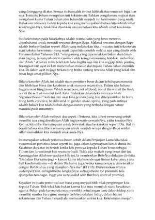 yang disinggung di atas. Semua itu hanyalah atribut lahiriah atau semacam baju luar
saja. Tentu itu belum merupakan inti kekristenan. Bahkan pengalaman mujizat atau
mengalami kuasa Tuhan bukan atau belumlah menjadi inti kekristenan yang sejati.
Perlakuan istimewa Tuhan kepada kita yang menunjukkan bahwa kita adalah umat
kesayangan-Nya, tidak bisa dijadikan ukuran bahwa kita adalah umat kesukaan-
Nya.

Inti kekristenan pada hakekatnya adalah warna batin yang terus menerus
diperbaharui untuk menjadi sewarna dengan Bapa. Maksud sewarna dengan Bapa
adalah berkepribadian seperti Allah yang melahirkan kita. Jiwa atau inti kekristenan
atau hakekat kekristenan yang sejati dapat kita peroleh melalui apa yang ditulis oleh
Yohanes dalam Yohanes 1:13, “orang-orang yang diperanakkan bukan dari darah
atau daging, bukan pula secara jasmani oleh keinginan seorang laki-laki, melainkan
dari Allah.” Ayat ini tidak boleh kita lalui begitu saja dan kita anggap tidak penting.
Berangkat dari ayat ini kita menemukan maksud dan tujuan Tuhan dalam memilih
kita. Di dalam ayat ini juga terkandung berita tentang rencana Allah yang kekal dan
besar bagi umat pilihan-Nya.

Dilahirkan oleh Allah, ini adalah suatu peristiwa besar dalam kehidupan manusia
dan lebih luar biasa dari kelahiran anak manusia secara fisik. Dalam teks bahasa
Inggris versi King James: Which were born, not of blood, nor of the will of the flesh,
nor of the will of man but God. Kata dilahirkan dalam teks aslinya adalah
“egenneetheesan” kata ini dari akar kata gennao, yang bisa diterjemahkan be born,
bring forth, conceive, be delivered of, gender, make, spring, yang pada intinya
adalah bahwa kita telah diubah dengan nature yang berbeda dengan nature
manusia pada umumnya.

Dilahirkan oleh Allah meliputi dua aspek : Pertama, kita diberi wewenang untuk
memiliki apa yang disediakan Allah bagi pewaris-pewarisNya, yaitu kerajaanNya.
Kedua, kita diberi kemampuan untuk berwatak atau berkarakter seperti Dia. Hal ini
berati bahwa kita diberi kemampuan untuk menjadi serupa dengan Bapa setelah
Allah mensahkan kita menjadi anak-anak-Nya.

Ini merupakan sebuah peristiwa besar, sebab dalam Perjanjian Lama kita tidak
menemukan peristiwa besar seperti ini, juga dalam kepercayaan lain di dunia ini.
Kelahiran dari atas ini terjadi ketika kita percaya kepada Tuhan Yesus sebagai
Tuhan dan Juruselamat kita secara pribadi. Tidak ada mujizat yang besar dari ini.
Kesungguhan Allah mengadopsi kita ini, Ia memberikan Roh-Nya didalam diri kita.
“Di dalam Dia kamu juga -- karena kamu telah mendengar firman kebenaran, yaitu
Injil keselamatanmu -- di dalam Dia kamu juga, ketika kamu percaya, dimeteraikan
dengan Roh Kudus, yang dijanjikan-Nya itu.” (Ef 1:13). Dimeteraikan artinya
distempel (Yun. esfragistheete, lengkapnya: esfragistheete too pneumati tees
epangelias too hagio. Ingg: you were sealed with that holy spirit of promise).

Kejadian ini suatu peristiwa luar biasa yang menjadi titik tolak pengiringan kita
kepada Tuhan. Titik tolak kita bukan karena kita mau memeluk suatu keyakinan
agama. Bukan pula karena kita mau memiliki petualangan baru dalam hidup, yaitu
memiliki sumber baru guna memperoleh kemudahan hidup, dalam hal ini
kekristenan dan Tuhan menjadi alat memuaskan ambisi kita. Kekristenan menjadi
 