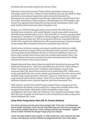 kendaraan kita memenuhi maksud dan rencana Tuhan.

Sebenarnya maksud dan rencana Tuhan adalah menciptakan manusia yang
berkualitas seperti diri-Nya. Untuk itu dalam kelahiran dari atas oleh Allah itu, Bapa
memberikan kemampuan kepada kita untuk memenuhi kehendak-Nya.
Kemampuan ini suatu anugerah yang lebih dari segala berkat yang bisa kita terima
dari Tuhan. Kemampuan inilah yang harus dikembangkan atau dimanfaatkan agar
encana-Nya digenapi dalam hidup kita masing-masing. Kemampuan inilah yang
tidak dimiliki tokoh-tokoh iman dalam Perjanjian Lama.

Dengan cara inilah kita dipanggil untuk sempurna (bnd. Mat 5:48: Karena itu
haruslah kamu sempurna, sama seperti Bapamu yang di sorga adalah sempurna).
Perhatikan kata haruslah dalam ayat ini. Kata haruslah (Yn. esomai, yang juga dapat
diterjemakan “hendaknya”) merupakan sebuah panggilan yang mutlak yang harus
mengisi perjalanan hidup kita. Hal ini merupakan keharusan yang tidak boleh kita
hindari. Hal yang lain bisa dihindari atau dikurangi intensitasnya, tetapi hal menjadi
serupa dengan Bapa merupakan keharusan yang tidak dapat ditawar.

Apalah artinya kelahiran seorang anak manusia apabila pada akhirnya ia tidak
memiliki persekutuan dengan Tuhan dan dibuang kedalam api kekal. Lebih baik
seseorang tidak pernah dilahirkan di dunia ini dari pada dilahirkan di dunia ini
hanya untuk menjadi sekutu kuasa dunia dan memberontak kepada Tuhan. Apa
artinya kelahiran kalau hanya menjadi permulaan dari kebinasaan kekal. Hidup
terpisah dari hadirat Tuhan selama-lamanya.

Menjadi kehendak Bapa dalam hidup kita adalah kita bertumbuh menyerupai Dia.
Inilah inti kekristenan itu. Tidak ada yang lebih besar dari hal ini. Itulah sebabnya
Tuhan Yesus berkata: Kamu harus sempurna seperti Bapamu yang di sorga
sempurna (Mat 5:48). Rasul Paulus menulis hal ini dalam Roma 8:29 : Sebab semua
orang yang dipilih-Nya dari semula, mereka juga ditentukan-Nya dari semula untuk
menjadi serupa dengan gambaran Anak-Nya, supaya Ia, Anak-Nya itu, menjadi
yang sulung di antara banyak saudara. Tuhan Yesus yang adalah wujud Allah yang
kelihatan menjadi cermin yang jelas bagi kita. Kita harus meneladani-Nya.

Oleh sebab itu, marilah kita kembali kepada maksud Tuhan yang agung ini dan
memfokuskan diri kepada rencana agung-Nya. Jangan hanya terpaku pada usaha
mengejar berkat-berkat Allah belaka, tetapi mengabaikan tujuan yang
sesungguhnya dari karya Allah atas hidup kita, yaitu menjadi serupa dengan Allah.
Mari kita terus mengejar inti kekristenan ini dan menjadikannya tujuan yang utama
dalam kehidupan kita. Amin.

Hidup Dalam Pengendalian Allah (Pdt. Dr. Erastus Sabdono)

Ciri utama seorang manusia yang hidup sebagai milik Tuhan dan ciri kedewasaan
rohani adalah kesediaan untuk mencari kehendak-Nya dan menurutinya dengan rela
dan sukacita sebagai kebutuhan, bukan sebagai perintah atau kewajiban. Ingatlah
bahwa Ia telah membeli kita dengan harga yang lunas dibayar.

Untuk mencapai tingkat rohani seperti ini, tidak mudah dan nyaris rasanya kita tidak
mempu mencapainya, terutama tatkala kita gagal berkali-kali untuk hidup dalam
 