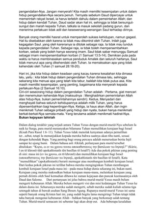 pengendalian-Nya. Jangan menyerah! Kita masih memiliki kesempatan untuk dalam
hidup pengendalian-Nya secara penuh. Ternyata sebelum Daud dipercayai untuk
memerintah rakyat Israel, ia harus terlebih dahulu dalam pemeintahan Allah; dan
hidup dalam kendali Tuhan. Daud sadar akan hal ini, sehingga ia tidak bersungut-
sungut dan marah kepada Tuhan, tatkala ia masuk sekolah padang gurun, dan
menerima perlakuan tidak adil dan kesewenang-wenangan Saul terhadap dirinya.

Banyak orang memiliki hasrat untuk memperoleh sukses kehidupan, namun gagaol.
Hal itu disebabkan oleh karena ia tidak mau dikontrol oleh Tuhan. Inilah juga
kegagalan Saul ,yang oleh karenanya ia ditolak sebagai raja. Ia tidak mau tunduk
kepada pengendalian Tuhan. Sebagai raja, ia tidak boleh mempersembahkan
korban, sebab yang boleh hanya seorang imam. Saul tidak sabar menunggu Samuel
sebagai imam mempersembahkan korban (1 Samuel 13:5-14). Demikian pula pada
waktu ia harus membinasakan semua penduduk Amalek dan seluruh hartanya, Saul
tidak menurut apa yang dikehendaki oleh Tuhan. Ia memaksakan apa yang tidak
kehendaki oleh Tuhan (1 samuel 28:18-20).

Hari ini, jika kita hidup dalam keadaan yang kacau karena kesalahan kita dimasa
lalu, yaitu : kita tidak hidup dalam pengendalian Tuhan dimasa lalu, sehingga
sekarang kita menuai apa yang telah kita tabur, baiklah kita tidak putus asa. Kita
masih memiliki kesempatan. yang penting, bagaimana kita menyerah kepada
perlakuan-Nya (2 Samuel 16:10).
Ciri-ciri seseorang hidup dalam pengendalian Tuhan adalah : Pertama, giat mencari
dan menemukan kehendak-Nya (maksudnya : Menghadirkan pemerintahan Allah
atas hidup-Nya, bukan pemerintahannya sendiri). Kedua, Menyadari dan
menghayati bahwa seluruh kehidupannya adalah milik Tuhan, yang harus
dipersembahkan bagi kepentingan-Nya. Ketiga, ia haus akan Allah, dan ingin
menikmati Tuhan sebagai pribadi yang hidup dan nyata, bukan hanya menikmati
berkat-berkat-Nya semata-mata. Yang terutama adalah menikmati hadirat-Nya.
Bukan kejayaan lahiriah

Dalam dialog terakhir yang terjadi antara Tuhan Yesus dengan murid-murid-Nya sebelum Ia
naik ke Surga, para murid menanyakan bilamana Tuhan memulihkan kerajaan bagi Israel
(Kisah Para Rasul 1:6–11). Tuhan Yesus tidak menolak kenyataan adanya pemulihan
ter...sebut, tetapi Ia menunjukkan kepada mereka bahwa saatnya akan tiba nanti, sesuai
dengan kehendak Bapa. Yang penting bagi orang percaya adalah meneruskan berita Injil
sampai ke ujung bumi. Dalam bahasa asli Alkitab, pertanyaan para murid tersebut
dituliskan: “Κυριε, ει εν τω χρονω τουτω αποκαθιστανεις την βασιλειαν τω Ισραηλ?” (Kürie,
ī en tō khronō tūtō apokathistanīs tēn basilīan tō Israēl?) Ada dua pokok pikiran yang penting
di sini: masa ini (εν τω χρονω, en tō khronō) dan memulihkan kerajaan bagi Israel
(αποκαθιστανεις την βασιλειαν τω Ισραηλ, apokathistanīs tēn basilīan tō Israēl). Kata
“memulihkan” (apokathistanīs) berarti memugar atau membangun kembali kerajaan Israel.
Dari kedua pokok pikiran ini terlihat bahwa mereka menginginkan Tuhan membangun
kembali kerajaan Israel pada masa ini—pada masa hidup dunia sekarang ini, bukan nanti.
Kerajaan yang mereka maksudkan bukan kerajaan mana-mana, melainkan kerajaan yang
pernah dirintis oleh Saul kemudian dibawa ke zaman kejayaan dan puncak keemasannya oleh
Daud dan Salomo. Dari pertanyaan ini jelas bahwa murid-murid Yesus masih belum
mengerti kebenaran Allah. Mereka belum mengerti visi dan misi kedatangan Tuhan Yesus ke
dalam dunia ini. Seharusnya mereka sudah mengerti, sebab mereka sudah kuliah selama tiga
setengah tahun di bawah asuhan Sang Dosen Agung. Rupanya murid-murid Yesus ini sama
seperti banyak orang Kristen hari ini, yang sudah begitu lama mengiringi Tuhan tetapi tidak
tahu banyak mengenai kebenaran Allah—bahkan banyak yang berkonsep salah tentang
Tuhan. Murid-murid semacam ini sebentar lagi akan drop out. Ada beberapa kesalahan
 