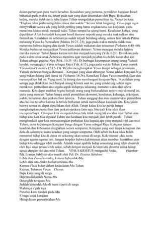 dalam pertanyaan para murid tersebut. Kesalahan yang pertama, pemulihan kerajaan Israel
bukanlah pada waktu itu, tetapi pada saat yang akan ditentukan oleh Bapa. Kesalahan
kedua, mereka tidak perlu tahu kapan Tuhan mengadakan pemulihan itu. Yesus berkata:
“Engkau tidak perlu mengetahui masa dan waktu.” Secara tidak langsung, Yesus juga ingin
menyiratkan bahwa ada yang lebih penting yang harus engkau tahu dan kerjakan, yaitu
menerima kuasa untuk menjadi saksi Tuhan sampai ke ujung bumi. Kesalahan ketiga, yang
dipulihkan Allah bukanlah kerajaan Israel duniawi seperti yang mereka maksudkan atau
fantasikan. Kesalahan ini sebenarnya sudah terjadi berulang-ulang, antara lain tatkala Petrus
melarang Yesus ke Yerusalem (Matius 16:21–23); juga pada waktu mereka tidak mau
menerima bahwa daging dan darah Yesus adalah makanan dan minuman (Yohanes 6:48–60).
Mereka berhasrat menjadikan Yesus pahlawan duniawi. Yesus menegur mereka bahwa
mereka mencari Tuhan hanya karena roti dan menjadi kenyang (Yoh. 6:26). Demikian pula
pada waktu anak-anak Zebedeus meminta agar menjadi pejabat disebelah kanan dan kiri
Tuhan sebagai pejabat-Nya (Mrk. 10:35–45). Di berbagai kesempatan orang-orang Yahudi
hendak mengangkat Yesus sebagai Raja (Yoh. 6:15), juga pada waktu Tuhan Yesus masuk
Yerusalem (Yohanes 12:12–13). Mereka mengharapkan Yesus tampil sebagai pemimpin
Yahudi melawan bangsa Romawi. Kerajaan yang akan dibangun Yesus adalah kerajaan-Nya
yang bukan datang dari dunia ini (Yohanes 18:36). Kenaikan Tuhan Yesus membuktikan dan
menunjukkan hal ini. Yang pasti, Ia datang dan membangun kerajaan-Nya. Kesalahan yang
serupa juga dilakukan oleh banyak orang Kristen saat ini, yang cenderung selalu ingin
menikmati pemulihan atas segala aspek hidupnya sekarang, menurut waktu dan selera
manusia. Kita dapat melihat begitu banyak orang yang berkesalahan seperti murid-murid ini,
yaitu yang mencari Tuhan hanya untuk pemulihan ekonomi, kesehatan, keluarga, pekerjaan,
jodoh, keturunan dan perkara fana lainnya. Tuhan sanggup dan mau memberikan pemulihan
atas hal-hal tersebut karena Ia terlalu berkenan untuk memulihkan keadaan kita. Kita yakin
bahwa semua ini dapat dipulihkan oleh Allah. Tetapi kalau kita ke gereja hanya
mengharapkan pemulihan dari perkara-perkara fana saja, bisa jadi kita tidak akan
memprolehnya. Kalaupun kita memperolehnya lalu tidak mengerti visi dan misi Tuhan atas
hidup kita, kita bisa dipukul Tuhan dan keadaan kita menjadi jauh lebih parah. Tuhan
menghendaki agar kita memancangkan perhatian kita kepada apa yang menjadi visi dan misi
Tuhan, yaitu kedatangan Kerajaan Surga dengan Yesus sebagai Raja. Kerajaan tempat
keadilan dan kebenaran ditegakkan secara sempurna; Kerajaan yang suci tanpa kenajisan dan
dosa di dalamnya; suatu keadaan yang sangat sempurna. Oleh sebab itu kita tidak boleh
menuntut hidup kita di dunia ini sekarang akan serasa di surga. Kekristenan tidak sama
dengan agama-agama lain. Jangan berpikir bahwa kekristenan akan memberi kontribusi atas
hidup kita sehingga lebih mudah. Adalah wajar apabila hidup seseorang yang telah disentuh
oleh Injil akan terasa lebih sukar, sebab dengan menjadi Kristen kita dituntut untuk hidup
sesuai dengan visi dan misi Tuhan. YESUS KRISTUS mengasihi Anda..                  (Sumber:
Pdt. Erastus SabSyair dan musik oleh Pdt. Dr. Erastus Sabdono
Lebih dari s’mua hasratku, kuturut kehendak-Mu
Lebih dari cita-citaku kuikut rencana-Mu
Kumau s’lalu hidup dalam kedaulatan-Mu Tuhan
Rajaku, Tuhanku Yesus Chorus:
Bapa kami yang di surga
Dipermuliakanlah Nama-Mu
Datanglah kerajaan-Mu
Jadilah kehendak-Mu di bumi s’perti di surga
Maharaja s’gala raja
Patutlah kami tunduk pada-Mu
S’bagai anak kerajaan
Hidup dalam pemerintahan-Mu
 
