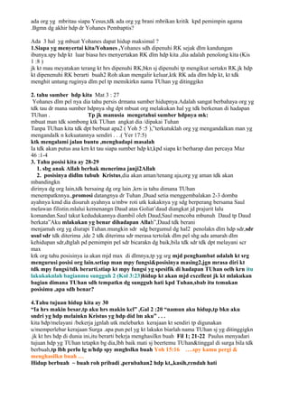 ada org yg mbritau siapa Yesus,tdk ada org yg brani mbrikan kritik kpd pemimpin agama
.Bgmn dg akhir hdp dr Yohanes Pembaptis?

Ada 3 hal yg mbuat Yohanes dapat hidup maksimal ?
1.Siapa yg menyertai kita/Yohanes ,Yohanes sdh dipenuhi RK sejak dlm kandungan
ibunya.spy hdp kt luar biasa hrs menyertakan RK dlm hdp kita ,dia adalah penolong kita (Kis
1 :8 )
jk kt mau meyatakan terang kt hrs dipenuhi RK,bkn sj dipenuhi tp mengikut sertakn RK.jk hdp
kt dipenenuhi RK berarti buah2 Roh akan mengalir keluar,ktk RK ada dlm hdp kt, kt tdk
menghit untung ruginya dlm pel tp memikirkn nama TUhan yg ditinggikn

2. tahu sumber hdp kita Mat 3 : 27
 Yohanes dlm pel nya dia tahu persis drmana sumber hidupnya.Adalah sangat berbahaya org yg
tdk tau dr mana sumber hdpnya shg dpt mbuat org melakukan hal yg tdk berkenan di hadapan
TUhan .                  Tp jk manusia mengetahui sumber hdpnya mk:
mbuat man tdk sombong ktk TUhan angkat dia /dipakai Tuhan
Tanpa TUhan kita tdk dpt berbuat apa2 ( Yoh 5 :5 ),”terkutuklah org yg mengandalkan man yg
mengandalk n kekuatannya sendiri . . .( Yer 17:5)
ktk mengalami jalan buntu ,menghadapi masalah
Ia tdk akan putus asa krn kt tau siapa sumber hdp kt,kpd siapa kt berharap dan percaya Maz
46 :1-4
3. Tahu posisi kita ay 28-29
   1. sbg anak Allah berhak menerima janji2Allah
   2. posisinya didlm tubuh Kristus,dia akan aman/tenang aja,org yg aman tdk akan
mbandingkn
dirinya dg org lain,tdk bersaing dg org lain ,krn ia tahu dimana TUhan
menempatknnya.,promosi datangnya dr Tuhan ,Duad setia menggembalakan 2-3 domba
ayahnya kmd dia disuruh ayahnya u/mbw roti utk kakaknya yg sdg berperang bersama Saul
melawan filistin.mlalui kemenangn Daud atas Goliat’daud diangkat jd prajurit lalu
komandan.Saul takut kedudukannya diambil oleh Daud,Saul mencoba mbunuh Daud tp Daud
berkata”Aku mlakukan yg benar dihadapan Allah”,Daud tdk berani
menjamah org yg diurapi Tuhan.mungkin sdr sdg bergumul dg hal2 penolakn dlm hdp sdr,sdr
usul sdr tdk diterima ,ide 2 tdk diterima sdr merasa tertolak dlm pel shg ada amarah dlm
kehidupan sdr,dtglah pd pemimpin pel sdr bicarakn dg baik,bila tdk sdr tdk dpt melayani scr
max
ktk org tahu posisinya ia akan mjd max di dlmnya,tp yg srg mjd penghambat adalah kt srg
mengurusi posisi org lain.setiap man mpy fungsi&posisinya masing2,jgn mrasa diri kt
tdk mpy fungsi/tdk berarti.stiap kt mpy fungsi yg spesifik di hadapan TUhan oelh krn itu
lakukaknlah bagianmu sungguh 2 (Kol 3:23)hidup kt akan mjd excellent jk kt mlakukan
bagian dimana TUhan sdh tempatkn dg sungguh hati kpd Tuhan,sbab itu temukan
posisimu ,apa sdh benar?

4.Tahu tujuan hidup kita ay 30
“Ia hrs makin besar,tp aku hrs makin kcl” ,Gal 2 :20 “namun aku hidup,tp bkn aku
sndri yg hdp melainkn Kristus yg hdp did lm aku” . . .
kita hdp/melayani /bekerja jgnlah utk melebarkn kerajaan kt sendiri tp digunakan
u/memperlebar kerajaan Surga .apa pun pel yg kt lakukn biarlah nama TUhan sj yg ditinggigkn
.jk kt hrs hdp di dunia ini,itu berarti bekrja menghasilkn buah Fil 1; 21-22 Paulus menyadari
tujuan hdp yg TUhan tetapkn bg dia,lbh baik mati sj beertemu TUhan&tinggal di surga bila tdk
berbuah,tp lbh perlu lg u/hdp spy mnghslkn buah Yoh 15:16 ….spy kamu pergi &
menghasilkn buah …
Hidup berbuah ~ buah roh pribadi ,perubahan2 hdp kt,,kasih,rendah hati
 