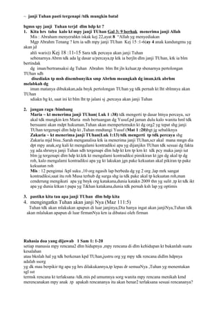 ~ janji Tuhan pasti tergenapi /tdk mungkin batal

bgmn spy janji Tuhan terjd dlm hdp kt ?
1. Kita hrs tahu kalo kt mpy janji TUhan Gal 3: 9 berhak menerima janji Allah
    Mis : Abraham menyerahkn iskak kej 22,ayat 8 “Allah yg menyediakan
    Mgp Abrahm Tenang ? krn ia sdh mpy janji TUhan Kej 15 :1-6(ay 4 anak kandungmu yg
akan jd
    ahli waris)) Kej 18 :11-15 Sara tdk percaya akan janji Tuhan
    sebenarnya Abrm tdk ada lg dasar u/percaya,tp ktk ia berjln dlm janji TUhan, ktk ia blm
bertindak
    dg iman/bertransaksi dg Tuhan Abrahm blm lht jln keluar,tp sbenarnya pertolongan
TUhan sdh
     disediakn tp msh disembunyikn smp Abrhm meangkah dg iman,ktk abrhm
melabkah dg
    iman matanya dibukakan,ada bnyk pertolongan TUhan yg tdk pernah kt lht sblmnya akan
TUhan
    sdiakn bg kt, saat ini kt blm lht tp jalani sj ,percaya akan janji Tuhan

2. jangan ragu /bimbang
   Maria ~ kt menerima janji TUhan( Luk 1 :38) tdk mengerti tp dasar htnya percaya, scr
   akal tdk mungkin krn Maria msh bertuangan dg Yusuf,pd jaman dulu kalo wanita hml tdk
   bersuami akan mdpt hukuman,Tuhan akan mempertemukn kt dg org2 yg tepat shg janji
   TUhan tergenapi dlm hdp kt ,Tuhan mndtangi Yusuf (Mat 1 :20)bgt jg sebaliknya
   Zakaria ~ kt menerima janji TUhan(Luk 1:13) tdk mengerti tp tdk percaya shg
   Zakaria mjd bisu..Sarah menganalisa ktk ia menerima janji TUhan,scr akal mana mngn dia
   dpt mpy anak,srg kali kt mengalami kontradiksi apa yg dijanjikn TUhan tdk sesuai dg fakta
   yg ada.shrsnya janji Tuhan sdh tergenapi dlm hdp kt krn tp krn kt tdk pcy maka janji iut
   blm jg tergenapi dlm hdp kt.ktk kt mengalami kontradiksi pimikiran kt jgn dg akal tp dg
   roh, kalo mengalami kontradiksi apa yg kt lakukan jgn pake kekuatan akal pikiran tp pake
   kekuatan roh
   Mis : 12 pengintai /kpl suku ,10 org ngasih lap berbeda dg yg 2 org ,lap mrk sangat
   kontradiksi,saat itu roh Musa terhub dg surga shg ia tdk pake akal tp kekuatan roh,man
   cenderung mengikuti apa yg bnyk org katakana,dunia katakn 2009 thn yg sulit ,tp kt tdk ikt
   apa yg dunia ktkan t papa yg T&han katakana,dunia tdk pernah ksh lap yg optimis

3. pastikn kita tau apa janji TUhan dlm hdp kita
4. mengingatkn Tuhan akan janji Nya (Maz 111:5)
  Tuhan tdk akan mlakukan apapun di luar janjinya,Dia hanya ingat akan janjiNya,Tuhan tdk
 akan mlalukan apapun di luar firmanNya krn ia dibatasi oleh firman




Rahasia doa yang dijawab 1 Sam 1: 1-20
setiap manusia mpy rencana2 dlm hidupnya ,mpy rencana di dlm kehidupan kt bukanlah suatu
kesalahan
atau bknlah hal yg tdk berkenan kpd TUhan,justru org yg mpy tdk rencana didlm hdpnya
adalah ssorg
yg dk mau berpikir ttg apa yg hrs dilakukannya,tp lepas dr semuaNya ,Tuhan yg menentukan
sgl sst
termsk rencana kt terlaksana /tdk.mis pd umumnya sorg wanita mpy rencana menikah kmd
merencanakan mpy anak .tp apakah rencananya itu akan benar2 terlaksana sesuai rencananya?
 