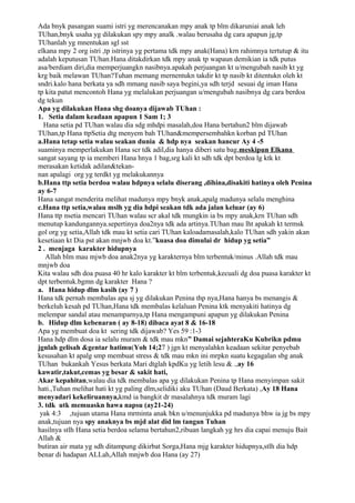 Ada bnyk pasangan suami istri yg merencanakan mpy anak tp blm dikaruniai anak leh
TUhan,bnyk usaha yg dilakukan spy mpy analk .walau berusaha dg cara apapun jg,tp
TUhanlah yg mnentukan sgl sst
elkana mpy 2 org istri ,tp istrinya yg pertama tdk mpy anak(Hana) krn rahimnya tertutup & itu
adalah keputusan TUhan.Hana ditakdirkan tdk mpy anak tp wapaun demikian ia tdk putus
asa/berdiam diri,dia memperjuangkn nasibnya.apakah perjuangan kt u/mengubah nasib kt yg
krg baik melawan TUhan?Tuhan memang mernentukn takdir kt tp nasib kt ditentukn oleh kt
sndri.kalo hana berkata ya sdh mmang nasib saya begini,ya sdh terjd sesuai dg iman Hana
tp kita patut mencontoh Hana yg melalukan perjuangan u/mengubah nasibnya dg cara berdoa
dg tekun
Apa yg dilakukan Hana shg doanya dijawab TUhan :
1. Setia dalam keadaan apapun 1 Sam 1; 3
  Hana setia pd TUhan walau dia sdg mhdpi masalah,doa Hana bertahun2 blm dijawab
TUhan,tp Hana ttpSetia dtg menyem bah TUhan&mempersembahkn korban pd TUhan
a.Hana tetap setia walau seakan dunia & hdp nya seakan hancur Ay 4 -5
suaminya memperlakukan Hana scr tdk adil,dia hanya diberi satu bag,meskipun Elkana
sangat sayang tp ia memberi Hana hnya 1 bag,srg kali kt sdh tdk dpt berdoa lg ktk kt
merasakan ketidak adilan&tekan-
nan apalagi org yg terdkt yg melakukannya
b.Hana ttp setia berdoa walau hdpnya selalu diserang ,dihina,disakiti hatinya oleh Penina
ay 6-7
Hana sangat menderita melihat madunya mpy bnyk anak,apalg madunya selalu menghina
c.Hana ttp setia,walau mslh yg dia hdpi seakan tdk ada jalan keluar (ay 6)
Hana ttp nsetia mencari TUhan walau scr akal tdk mungkin ia bs mpy anak,krn TUhan sdh
menutup kandungannya.sepertinya doa2nya tdk ada artinya.TUhan mau lht apakah kt termsk
gol org yg setia,Allah tdk mau kt setia cari TUhan kaloadamasalah,kalo TUhan sdh yakin akan
kesetiaan kt Dia pst akan mnjwb doa kt.”kuasa doa dimulai dr hidup yg setia”
2 . menjaga karakter hidupnya
   Allah blm mau mjwb doa anak2nya yg karakternya blm terbentuk/minus .Allah tdk mau
mnjwb doa
Kita walau sdh doa puasa 40 hr kalo karakter kt blm terbentuk,kecuali dg doa puasa karakter kt
dpt terbentuk.bgmn dg karakter Hana ?
a. Hana hidup dlm kasih (ay 7 )
Hana tdk pernah membalas apa sj yg dilakukan Penina thp nya,Hana hanya bs menangis &
berkeluh kesah pd TUhan,Hana tdk membalas kelaluan Penina ktk menyakiti hatinya dg
melempar sandal atau menamparnya,tp Hana mengampuni apapun yg dilakukan Penina
b. Hidup dlm kebenaran ( ay 8-18) dibaca ayat 8 & 16-18
Apa yg membuat doa kt sering tdk dijawab? Yes 59 :1-3
Hana hdp dlm dosa ia selalu muram & tdk mau mkn” Damai sejahteraKu Kubrikn pdmu
jgnlah gelisah &gentar hatimu(Yoh 14;27 ) jgn kt menyalahkn keadaan sekitar penyebab
kesusahan kt apalg smp membuat stress & tdk mau mkn ini mrpkn suatu kegagalan sbg anak
TUhan bukankah Yesus berkata Mari dtglah kpdKu yg letih lesu & .,ay 16
kawatir,takut,cemas yg besar & sakit hati,
Akar kepahitan,walau dia tdk membalas apa yg dilakukan Penina tp Hana menyimpan sakit
hati.,Tuhan melihat hati kt yg paling dlm,selidiki aku TUhan (Daud Berkata) ,Ay 18 Hana
menyadari kekeliruannya,kmd ia bangkit dr masalahnya tdk muram lagi
3. tdk utk memuaskn hawa napsu (ay21-24)
 yak 4:3 ,tujuan utama Hana mrminta anak bkn u/menunjukka pd madunya bhw ia jg bs mpy
anak,tujuan nya spy anaknya bs mjd alat did lm tangan Tuhan
hasilnya stlh Hana setia berdoa selama bertahun2,ribuan langkah yg hrs dia capai menuju Bait
Allah &
butiran air mata yg sdh ditampung dikirbat Sorga,Hana mjg karakter hidupnya,stlh dia hdp
benar di hadapan ALLah,Allah mnjwb doa Hana (ay 27)
 
