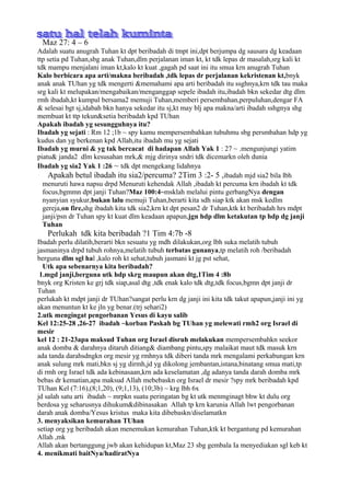 Maz 27: 4 – 6
Adalah suatu anugrah Tuhan kt dpt beribadah di tmpt ini,dpt berjumpa dg sausara dg keadaan
ttp setia pd Tuhan,sbg anak Tuhan,dlm perjalanan iman kt, kt tdk lepas dr masalah,srg kali kt
tdk mampu menjalani iman kt,kalo kt kuat ,gagah pd saat ini itu smua krn anugrah Tuhan
Kalo berbicara apa arti/makna beribadah ,tdk lepas dr perjalanan kekristenan kt,bnyk
anak anak TUhan yg tdk mengerti &memahami apa arti beribadah itu ssghnya,krn tdk tau maka
srg kali kt melupakan/mengabaikan/menganggap sepele ibadah itu,ibadah bkn sekedar dtg dlm
rmh ibadah,kt kumpul bersama2 memuji Tuhan,memberi persembahan,perpuluhan,dengar FA
& selesai bgt sj,idabah bkn hanya sekedar itu sj,kt may blj apa makna/arti ibadah sshgnya shg
membuat kt ttp tekun&setia beribadah kpd TUhan
Apakah ibadah yg sesungguhnya itu?
Ibadah yg sejati : Rm 12 ;1b ~ spy kamu mempersembahkan tubuhmu sbg persmbahan hdp yg
kudus dan yg berkenan kpd Allah,itu ibadah mu yg sejati
Ibadah yg murni & yg tak bercacat di hadapan Allah Yak 1 : 27 ~ .mengunjungi yatim
piatu& janda2 dlm kesusahan mrk,& mjg dirinya sndri tdk dicemarkn oleh dunia
Ibadah yg sia2 Yak 1 :26 ~ tdk dpt mengekang lidahnya
    Apakah betul ibadah itu sia2/percuma? 2Tim 3 :2- 5 ,ibadah mjd sia2 bila lbh
  menuruti hawa napsu drpd Menuruti kehendak Allah ,ibadah kt percuma krn ibadah kt tdk
  focus,bgmmn dpt janji Tuhan?Maz 100:4~msklah melalui pintu gerbangNya dengan
  nyanyian syukur,bukan lalu memuji Tuhan,berarti kita sdh siap ktk akan msk kedlm
  gereja,on fire,shg ibadah kita tdk sia2,krn kt dpt pesan2 dr Tuhan,ktk kt beribadah hrs mdpt
  janji/psn dr Tuhan spy kt kuat dlm keadaan apapun,jgn hdp dlm ketakutan tp hdp dg janji
  Tuhan
   Perlukah tdk kita beribadah ?1 Tim 4:7b -8
Ibadah perlu dilatih,berarti bkn sesuatu yg mdh dilakukan,org lbh suka melatih tubuh
jasmaninya drpd tubuh rohnya,melatih tubuh terbatas gunanya,tp melatih roh /beribadah
berguna dlm sgl hal ,kalo roh kt sehat,tubuh jasmani kt jg pst sehat,
  Utk apa sebenarnya kita beribadah?
 1.mgd janji,berguna utk hdp skrg maupun akan dtg,1Tim 4 :8b
bnyk org Kristen ke grj tdk siap,asal dtg ,tdk enak kalo tdk dtg,tdk focus,bgmn dpt janji dr
Tuhan
perlukah kt mdpt janji dr TUhan?sangat perlu krn dg janji ini kita tdk takut apapun,janji ini yg
akan menuntun kt ke jln yg benar.(trj sehari2)
2.utk mengingat pengorbanan Yesus di kayu salib
Kel 12:25-28 ,26-27 ibadah ~korban Paskah bg TUhan yg melewati rmh2 org Israel di
mesir
kel 12 : 21-23apa maksud Tuhan org Israel disruh melakukan mempersembahkn seekor
anak domba & darahnya ditaruh ditiang& diambang pintu,spy malaikat maut tdk masuk krn
ada tanda darahsdngkn org mesir yg rmhnya tdk diberi tanda mrk mengalami perkabungan krn
anak sulung mrk mati,bkn sj yg dirmh,jd yg dikolong jembantan,istana,binatang smua mati,tp
di rmh org Israel tdk ada kebinasaan,krn ada keselamatan ,dg adanya tanda darah domba mrk
bebas dr kematian,apa maksud Allah mebebaskn org Israel dr mesir ?spy mrk beribadah kpd
TUhan Kel (7:16),(8;1,20), (9;1,13), (10;3b) ~ krg lbh 6x
jd salah satu arti ibadah ~ mrpkn suatu peringatan bg kt utk menmginagt bhw kt dulu org
berdosa yg seharusnya dihukum&dibinasakan Allah tp krn karunia Allah lwt pengorbanan
darah anak domba/Yesus kristus maka kita dibebaskn/diselamatkn
3. menyaksikan kemurahan TUhan
setiap org yg beribadah akan menemukan kemurahan Tuhan,ktk kt bergantung pd kemurahan
Allah ,mk
Allah akan bertanggung jwb akan kehidupan kt,Maz 23 sbg gembala Ia menyediakan sgl keb kt
4. menikmati baitNya/hadiratNya
 