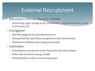 External Recruitment 
Rekrutmen External dilakukan melalui: 
Advertising, agen tenaga kerja, headhunter, college recruitment, walk in interview, dst 
Keunggulan 
Memiliki gagasan dan pendekatan baru 
Memperhatikan spesifikasi pengalaman dan kemampuan 
Membawa dialektika baru bagi perusahaan 
Kelemahan 
Keterbatasan peraturan antara karyawan dan perusahaan 
Moral dan komitmen yang rendah 
Membutuhkan waktu untuk penyesuaian  