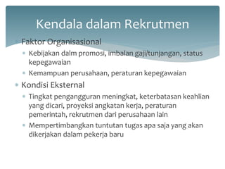 Kendala dalam Rekrutmen 
Faktor Organisasional 
Kebijakan dalm promosi, imbalan gaji/tunjangan, status kepegawaian 
Kemampuan perusahaan, peraturan kepegawaian 
Kondisi Eksternal 
Tingkat pengangguran meningkat, keterbatasan keahlian yang dicari, proyeksi angkatan kerja, peraturan pemerintah, rekrutmen dari perusahaan lain 
Mempertimbangkan tuntutan tugas apa saja yang akan dikerjakan dalam pekerja baru  