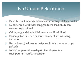 Isu Umum Rekrutmen 
1.Rekruter sulit menarik pelamar, Channeling tidak memadai 
2.Departemen SDM tidak tanggap terhadap kebutuhan manajer operasional 
3.Calon yang sudah ada tidak memenuhi kualifikasi 
4.Penempatan dari perusahaan memberikan hasil yang terbatas 
5.Kecenderungan konsentrasi penyeleksian pada satu tipe pekerja 
6.Kebijakan perusahaan dapat digunakan untuk memperoleh manfaat ekonomi  