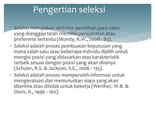 Pengertian seleksi 
Seleksi merupakan aktivitas pemilihan para calon yang dianggap telah memiliki persyaratan atau preferensi tertentu (Mondy, R.W., 2008 : 83). 
Seleksi adalah proses pembuatan keputusan yang mana salah satu atau beberapa individu dipilih untuk mengisi posisi yang didasarkan atas karakteristik terbaik sesuai dengan posisi yang akan diisinya (Schuler, R.S. & Jackson, S.E., 2006 : 135). 
Seleksi adalah proses memperoleh informasi untuk mengevaluasi dan memutuskan siapa yang akan diterima atau ditolak untuk bekerja (Werther, W.B. & Davis, K., 1996 : 160).  