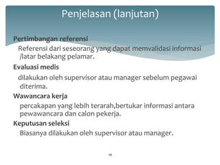 Penjelasan (lanjutan) 
Pertimbangan referensi 
Referensi dari seseorang yang dapat memvalidasi informasi /latar belakang pelamar. 
Evaluasi medis 
dilakukan oleh supervisor atau manager sebelum pegawai diterima. 
Wawancara kerja 
percakapan yang lebih terarah,bertukar informasi antara pewawancara dan calon pekerja. 
Keputusan seleksi 
Biasanya dilakukan oleh supervisor atau manager. 
18  