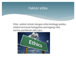 Faktor etika 
Etika seleksi terkait dengan etika lembaga pelaku seleksi termasuk keteguhan pemegang nilai, norma, perlakuan adil, jujur, 
21  
