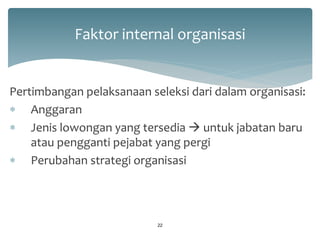 Faktor internal organisasi 
Pertimbangan pelaksanaan seleksi dari dalam organisasi: 
Anggaran 
Jenis lowongan yang tersedia  untuk jabatan baru atau pengganti pejabat yang pergi 
Perubahan strategi organisasi 
22  
