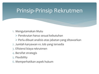 Prinsip-Prinsip Rekrutmen 
1.Mengutamakan Mutu 
Perekrutan harus sesuai kebutuhan 
Perlu dibuat analisis atas jabatan yang ditawarkan 
2.Jumlah karyawan vs Job yang tersedia 
3.Efisiensi biaya rekrutmen 
4.Bersifat strategis 
5.Flexibility 
6.Memperhatikan aspek hukum  