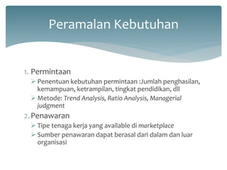 Peramalan Kebutuhan 
1.Permintaan 
Penentuan kebutuhan permintaan :Jumlah penghasilan, kemampuan, ketrampilan, tingkat pendidikan, dll 
Metode: Trend Analysis, Ratio Analysis, Managerial judgment 
2.Penawaran 
Tipe tenaga kerja yang available di marketplace 
Sumber penawaran dapat berasal dari dalam dan luar organisasi  