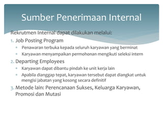Sumber Penerimaan Internal 
Rekrutmen Internal dapat dilakukan melalui: 
1.Job Posting Program 
Penawaran terbuka kepada seluruh karyawan yang berminat 
Karyawan menyampaikan permohonan mengikuti seleksi intern 
2.Departing Employees 
Karyawan dapat dibantu pindah ke unit kerja lain 
Apabila dianggap tepat, karyawan tersebut dapat diangkat untuk mengisi jabatan yang kosong secara definitif 
3.Metode lain: Perencanaan Sukses, Keluarga Karyawan, Promosi dan Mutasi  