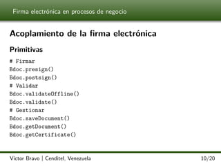 Firma electrónica en procesos de negocio

Acoplamiento de la ﬁrma electrónica
Primitivas
# Firmar
Bdoc.presign()
Bdoc.postsign()
# Validar
Bdoc.validateOffline()
Bdoc.validate()
# Gestionar
Bdoc.saveDocument()
Bdoc.getDocument()
Bdoc.getCertificate()

Víctor Bravo | Cenditel, Venezuela

10/20

 