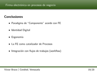 Firma electrónica en procesos de negocio

Conclusiones
• Paradigma de “Componente” acorde con FE
• Identidad Digital
• Ergonomía
• La FE como catalizador de Procesos
• Integración con ﬂujos de trabajos (workﬂow)

Víctor Bravo | Cenditel, Venezuela

19/20

 