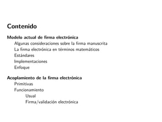 Contenido
Modelo actual de ﬁrma electrónica
Algunas consideraciones sobre la ﬁrma manuscrita
La ﬁrma electrónica en términos matemáticos
Estándares
Implementaciones
Enfoque
Acoplamiento de la ﬁrma electrónica
Primitivas
Funcionamiento
Usual
Firma/validación electrónica

 