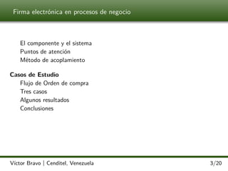Firma electrónica en procesos de negocio

El componente y el sistema
Puntos de atención
Método de acoplamiento
Casos de Estudio
Flujo de Orden de compra
Tres casos
Algunos resultados
Conclusiones

Víctor Bravo | Cenditel, Venezuela

3/20

 