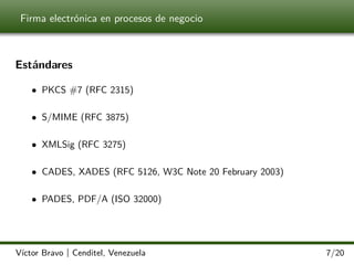 Firma electrónica en procesos de negocio

Estándares
• PKCS #7 (RFC 2315)
• S/MIME (RFC 3875)
• XMLSig (RFC 3275)
• CADES, XADES (RFC 5126, W3C Note 20 February 2003)
• PADES, PDF/A (ISO 32000)

Víctor Bravo | Cenditel, Venezuela

7/20

 