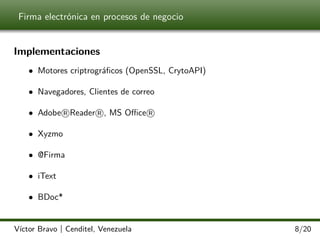 Firma electrónica en procesos de negocio

Implementaciones
• Motores criptrográﬁcos (OpenSSL, CrytoAPI)
• Navegadores, Clientes de correo
• Adobe R Reader R , MS Oﬃce R
• Xyzmo
• @Firma
• iText
• BDoc*

Víctor Bravo | Cenditel, Venezuela

8/20

 