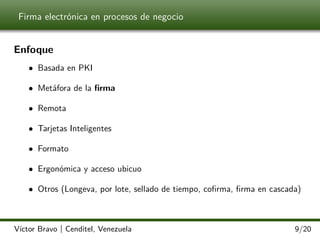 Firma electrónica en procesos de negocio

Enfoque
• Basada en PKI
• Metáfora de la ﬁrma
• Remota
• Tarjetas Inteligentes
• Formato
• Ergonómica y acceso ubicuo
• Otros (Longeva, por lote, sellado de tiempo, coﬁrma, ﬁrma en cascada)

Víctor Bravo | Cenditel, Venezuela

9/20

 
