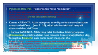 ✦ Perjanjian Baru(PB), Pengorbanan Yesus “sempurna”
Ibr 7:27 yang tidak seperti imam-imam besar lain, yang setiap hari harus mempersembahkan
korban untuk dosanya sendiri dan sesudah itu barulah untuk dosa umatnya, sebab hal itu
telah dilakukan-Nya satu kali untuk selama-lamanya, ketika Ia mempersembahkan diri-Nya
sendiri sebagai korban.
✦ Karena KASIHNYA, Allah mengutus anak-Nya untuk menyelamatkan
manusia dari Dosa (Yoh 3 : 16), Allah rela berinkarnasi menjadi
manusia dalam diri Yesus.
- Karena KASIHNYA, Allah yang tidak Kelihatan, tidak terjangkau
(transenden) menjelma dalam rupa manusia Yesus yang kelihatan dan
terjangkau (imanem), agar dunia dapat mengenal Dia.
✦ Kolose 1 : 15,16 - Ia adalah gambar Allah yang tidak kelihatan, yang sulung, lebih utama
dari segala yang diciptakan, karena di dalam Dialah telah diciptakan segala sesuatu, yang
ada di sorga dan yang ada di bumi, yang kelihatan dan yang tidak kelihatan, baik
singgasana, maupun kerajaan, baik pemerintah, maupun penguasa; segala sesuatu
diciptakan oleh Dia dan untuk Dia.
6
 