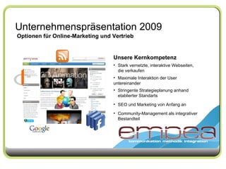 Unternehmenspräsentation 2009 Optionen für Online-Marketing und Vertrieb Unsere Kernkompetenz Stark vernetzte, interaktive Webseiten,  die verkaufen Maximale Interaktion der User  untereinander Stringente Strategieplanung anhand  etablierter Standarts SEO und Marketing von Anfang an Community-Management als integrativer  Bestandteil 