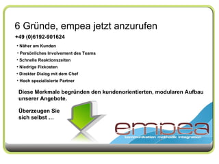 6 Gründe, empea jetzt anzurufen +49 (0)6192-901624 Näher am Kunden Persönliches Involvement des Teams Schnelle Reaktionszeiten Niedrige Fixkosten Direkter Dialog mit dem Chef Hoch spezialisierte Partner Diese Merkmale begründen den kundenorientierten, modularen Aufbau unserer Angebote. Überzeugen Sie sich selbst … 