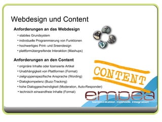 Webdesign und Content Anforderungen an das Webdesign stabiles Grundsystem individuelle Programmierung von Funktionen hochwertiges Print- und Sreendesign  plattformübergreifende Interaktion (Mashups) Anforderungen an den Content originäre Inhalte oder lizensierte Artikel Unabhängigkeit von Plattformen (Format) zielgruppenspezifische Ansprache (Wording)  Dialogkompetenz (Buzz-Tracking) hohe Dialoggeschwindigkeit (Moderation, Auto-Responder) technisch einwandfreie Inhalte (Format) 