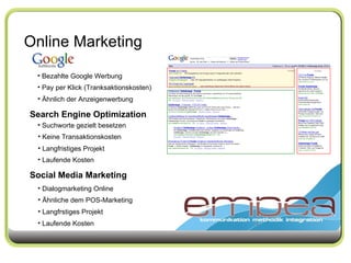 Online Marketing Search Engine Optimization Social Media Marketing Bezahlte Google Werbung Pay per Klick (Tranksaktionskosten) Ähnlich der Anzeigenwerbung Suchworte gezielt besetzen Keine Transaktionskosten Langfristiges Projekt Dialogmarketing Online Ähnliche dem POS-Marketing Langfrstiges Projekt Laufende Kosten Laufende Kosten 