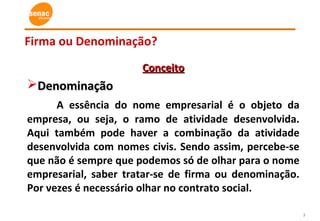 3
Firma ou Denominação?
ConceitoConceito
DenominaçãoDenominação
A essência do nome empresarial é o objeto da
empresa, ou seja, o ramo de atividade desenvolvida.
Aqui também pode haver a combinação da atividade
desenvolvida com nomes civis. Sendo assim, percebe-se
que não é sempre que podemos só de olhar para o nome
empresarial, saber tratar-se de firma ou denominação.
Por vezes é necessário olhar no contrato social.
 