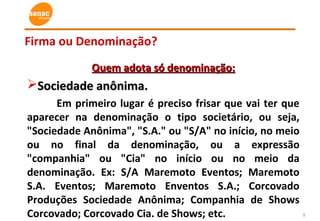 5
Firma ou Denominação?
Quem adota só denominação:Quem adota só denominação:
Sociedade anônima.Sociedade anônima.
Em primeiro lugar é preciso frisar que vai ter que
aparecer na denominação o tipo societário, ou seja,
"Sociedade Anônima", "S.A." ou "S/A" no início, no meio
ou no final da denominação, ou a expressão
"companhia" ou "Cia" no início ou no meio da
denominação. Ex: S/A Maremoto Eventos; Maremoto
S.A. Eventos; Maremoto Enventos S.A.; Corcovado
Produções Sociedade Anônima; Companhia de Shows
Corcovado; Corcovado Cia. de Shows; etc.
 