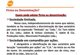 6
Firma ou Denominação?
Quem pode adotar firma ou denominação:Quem pode adotar firma ou denominação:
Sociedade limitada.Sociedade limitada.
Nesse caso, independentemente do nome que adotar,
também se faz necessária a discriminação do tipo societário
por meio da expressão "limitada" ou "Ltda.". Ex: Tom Jobim
& Cia. Ltda.; Jobim & Veloso Limitada; T. Jobim & Cia.
Produções Ltda.; Maremoto Produções Ltda.;
Sociedade em comandita por ações.Sociedade em comandita por ações.
É obrigatória a identificação do tipo societário pela
locução "comandita por ações" ou "C.A." no início ou no fim
do nome. Os exemplos podem ser idem aos de cima, mas
onde lê-se Ltda., leia-se C.A.
 