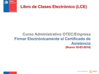 Curso Administrativo OTEC/Empresa
Firmar Electrónicamente el Certificado de
Asistencia
(Nuevo 10-03-2014)
Curso creado por :
Libro de Clases Electrónico (LCE)
 