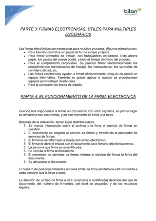 3
PARTE 3: FIRMAS ELECTRÓNICAS, ÚTILES PARA MÚLTIPLES
ESCENARIOS
Las firmas electrónicas son necesarias para muchos procesos. Algunos ejemplos son:	
• Para tramitar contratos sin papel de forma simple y rápida.
• Para firmar contratos de trabajo, con trabajadores en remoto. Esto ahorra
papel, los gastos del correo postal, y todo el tiempo derivado del proceso.
• Para el cumplimiento corporativo. Se pueden firmar electrónicamente los
procedimientos normalizados de trabajo, las instrucciones, los contratos de
confidencialidad, etc.
• Las firmas electrónicas ayudan a firmar eficientemente después de recibir un
equipo informático. También se puede aplicar a cuando se proporcionan
equipos para trabajar desde casa.
• Para la concesión de líneas de crédito.
PARTE 4: EL FUNCIONAMIENTO DE LA FIRMA ELECTRÓNICA
Cuando nos disponemos a firmar un documento con eBitEasyDocs, en primer lugar
se almacena ese documento, y en ese momento se inicia una tarea.	
	
Después de la activación, tienen lugar distintos pasos:	
1. Se manda información sobre el archivo y la firma al servicio de firmas en
cuestión.
2. El documento es cargado al servicio de firmas y transferido al proveedor de
servicios de firmas.
3. El firmante es informado a través del correo electrónico.
4. El firmante abre el enlace con el documento para firmarlo electrónicamente.
5. La persona que firma es autentificada.
6. Se vincula la firma al documento.
7. El proveedor de servicios de firmas informa al servicio de firmas la firma del
documento.
8. Se almacena el documento.
	
El número de personas firmantes no tiene límite; la firma electrónica está vinculada a
cada persona que la lleva a cabo.	
	
La elección de un tipo de firma u otra (avanzada o cualificada) depende del tipo de
documento, del número de firmantes, del nivel de seguridad y de los requisitos
legales.	
 